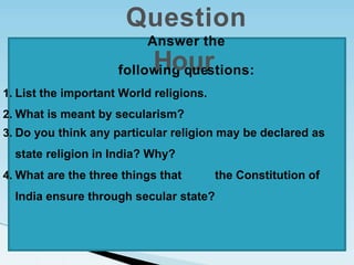 1. List the important World religions.
2. What is meant by secularism?
3. Do you think any particular religion may be declared as
state religion in India? Why?
4. What are the three things that the Constitution of
India ensure through secular state?
Question
Answer the
follow
H
ing
oq
u
ue
r
stions:
 