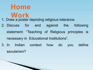 1. Draw a poster depicting religious tolerance.
2. Discuss for and against the following
statement: “Teaching of Religious principles is
necessary in Educational Institutions”.
3. In Indian context how do you define
secularism?
Home
Work
 