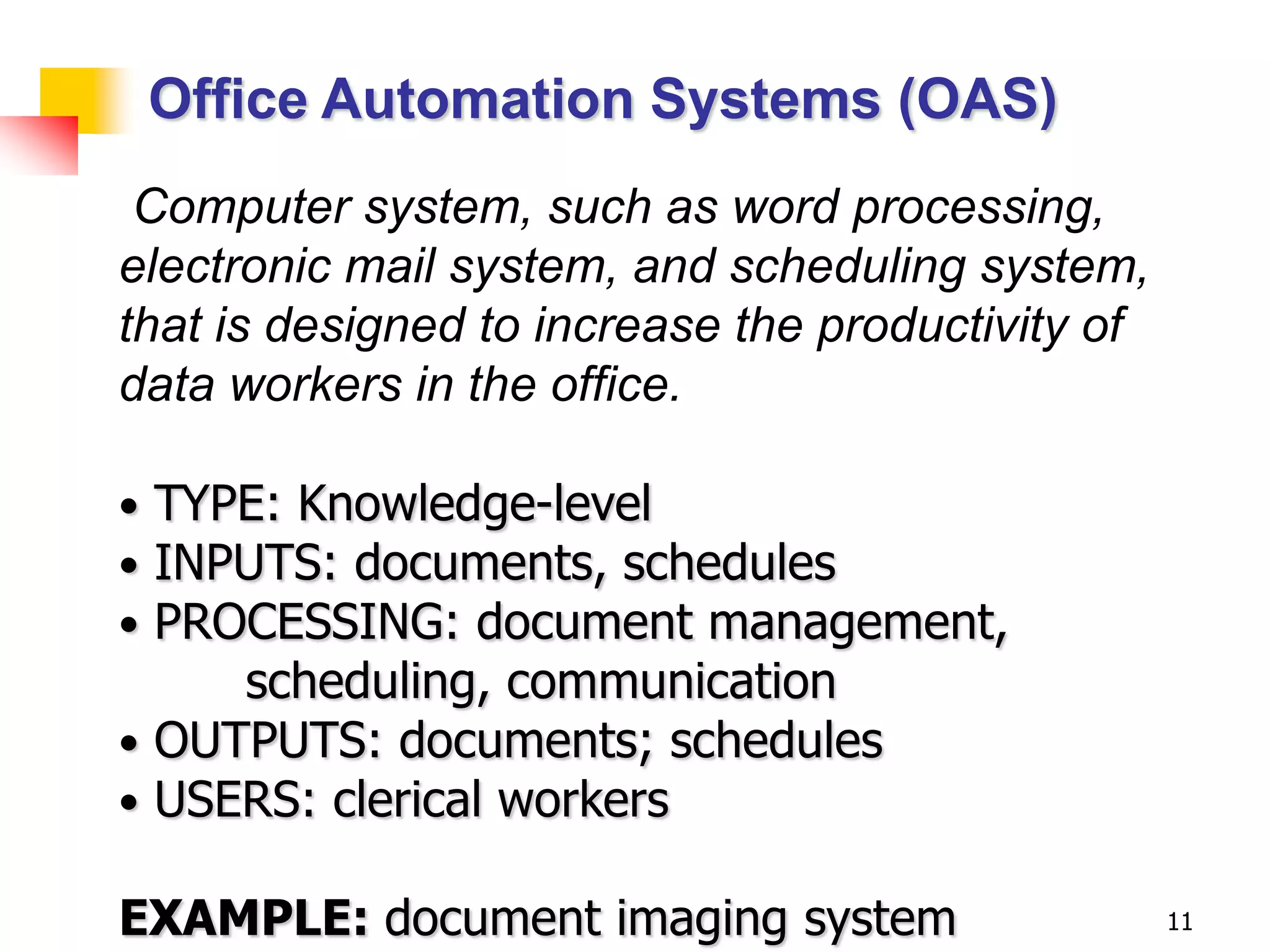 Office Automation Systems (OAS)
 Computer system, such as word processing,
electronic mail system, and scheduling system,
that is designed to increase the productivity of
data workers in the office.

• TYPE: Knowledge-level
• INPUTS: documents, schedules
• PROCESSING: document management,
     scheduling, communication
• OUTPUTS: documents; schedules
• USERS: clerical workers

EXAMPLE: document imaging system                   11
 