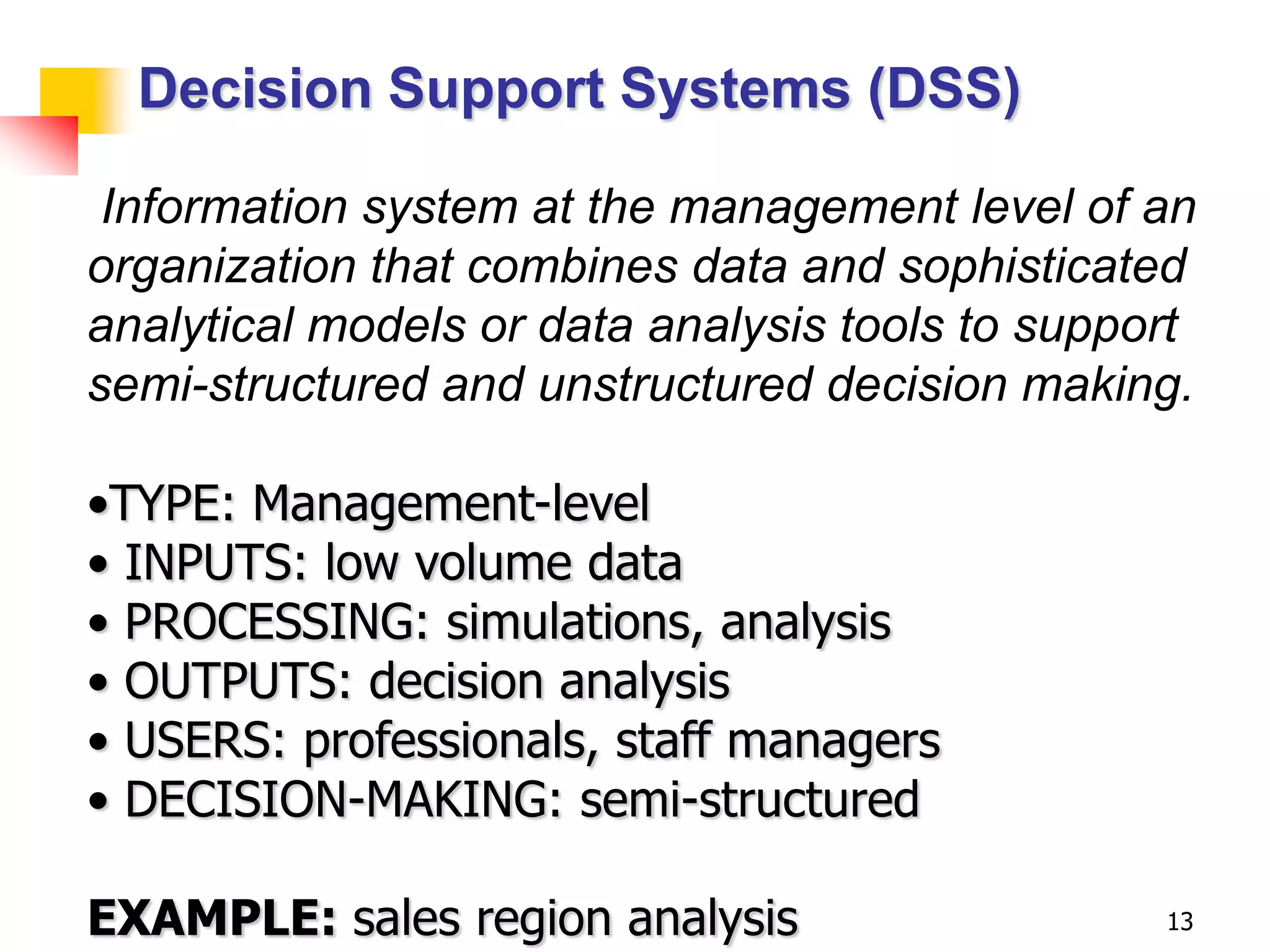 Decision Support Systems (DSS)

 Information system at the management level of an
organization that combines data and sophisticated
analytical models or data analysis tools to support
semi-structured and unstructured decision making.

•TYPE: Management-level
• INPUTS: low volume data
• PROCESSING: simulations, analysis
• OUTPUTS: decision analysis
• USERS: professionals, staff managers
• DECISION-MAKING: semi-structured

EXAMPLE: sales region analysis                   13
 