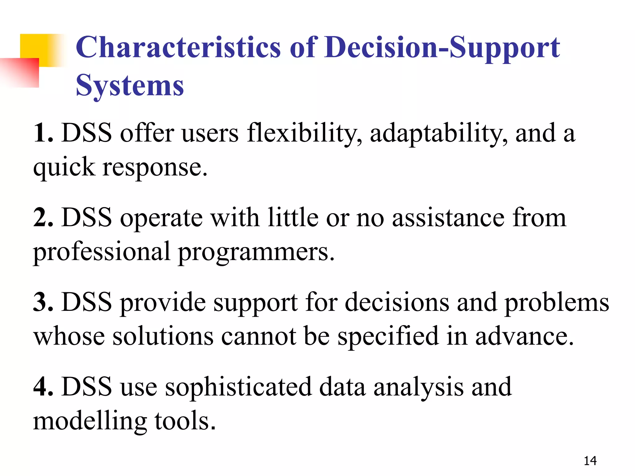 Characteristics of Decision-Support
   Systems
1. DSS offer users flexibility, adaptability, and a
quick response.
2. DSS operate with little or no assistance from
professional programmers.
3. DSS provide support for decisions and problems
whose solutions cannot be specified in advance.
4. DSS use sophisticated data analysis and
modelling tools.
                                                      14
 