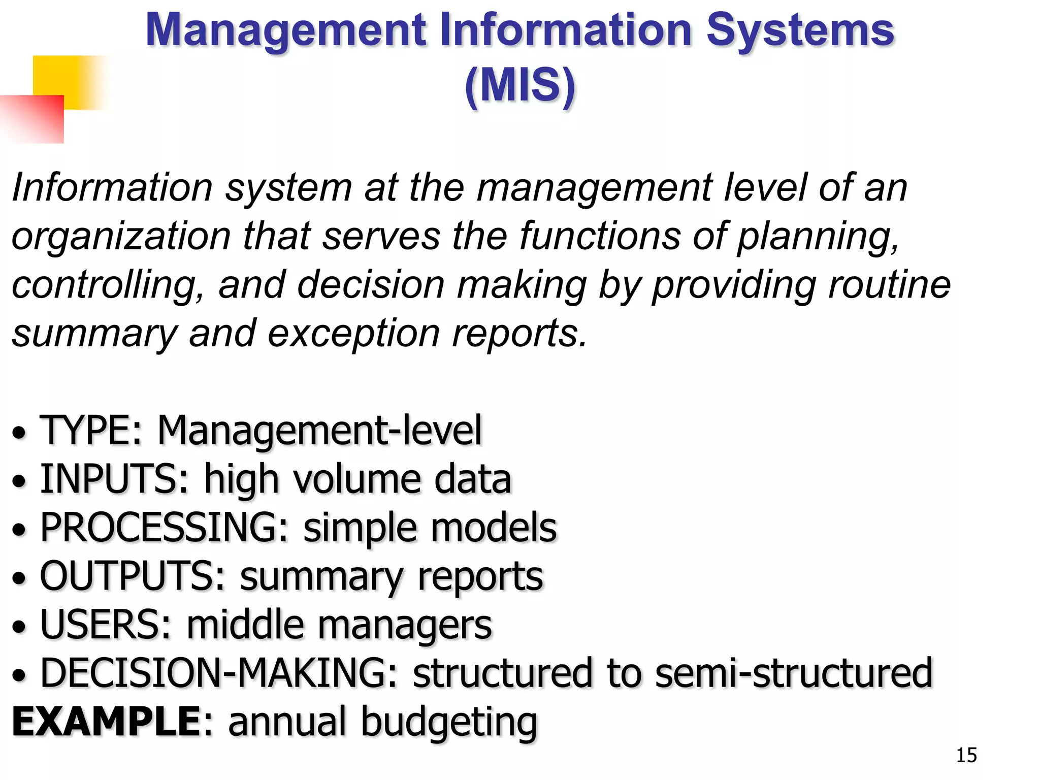 Management Information Systems
                   (MIS)

Information system at the management level of an
organization that serves the functions of planning,
controlling, and decision making by providing routine
summary and exception reports.

•TYPE: Management-level
•INPUTS: high volume data
•PROCESSING: simple models
•OUTPUTS: summary reports
•USERS: middle managers
•DECISION-MAKING: structured to semi-structured
EXAMPLE: annual budgeting
                                                        15
 
