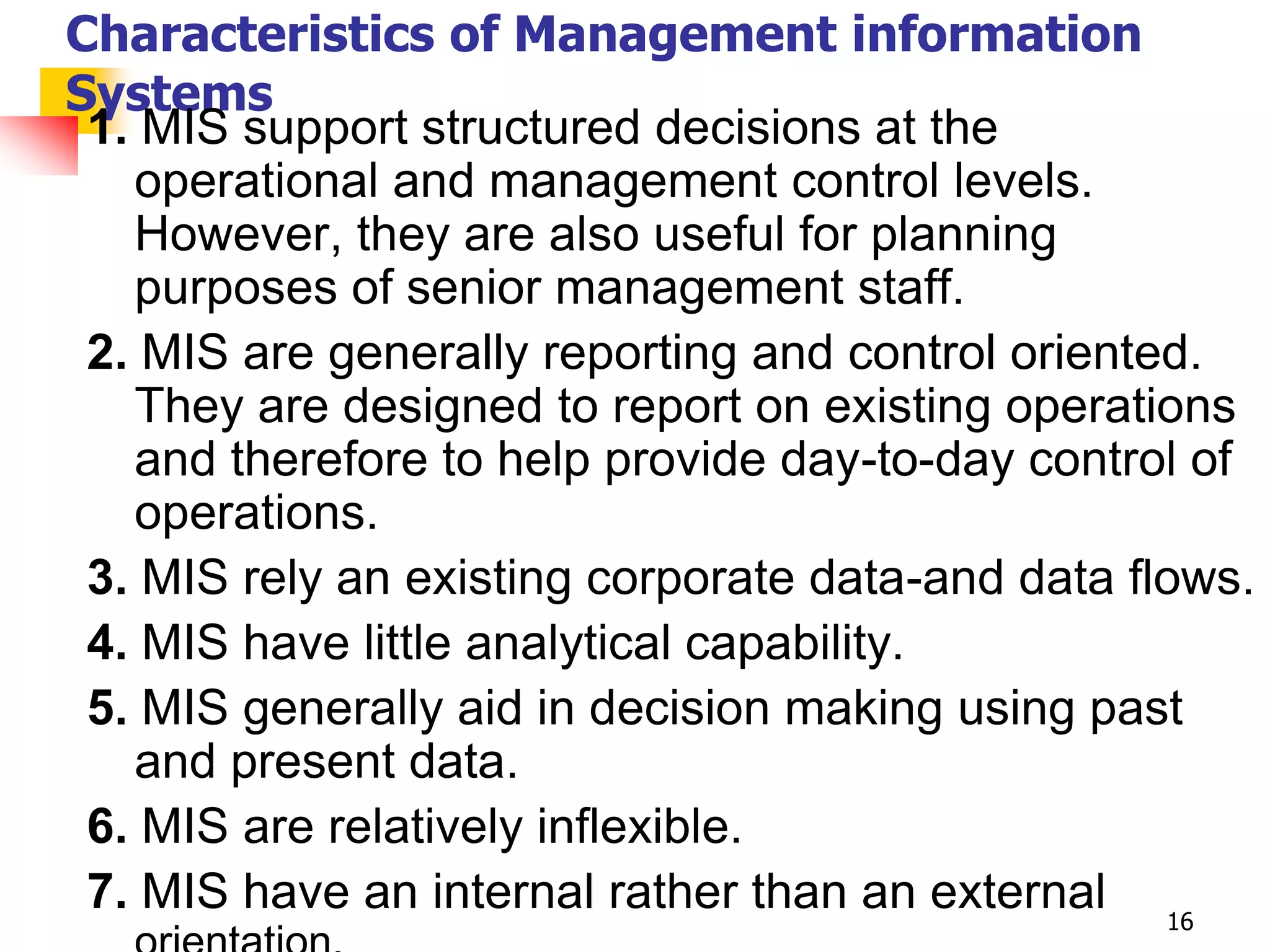 Characteristics of Management information
Systems
 1. MIS support structured decisions at the
   operational and management control levels.
   However, they are also useful for planning
   purposes of senior management staff.
 2. MIS are generally reporting and control oriented.
   They are designed to report on existing operations
   and therefore to help provide day-to-day control of
   operations.
 3. MIS rely an existing corporate data-and data flows.
 4. MIS have little analytical capability.
 5. MIS generally aid in decision making using past
   and present data.
 6. MIS are relatively inflexible.
 7. MIS have an internal rather than an external 16
 