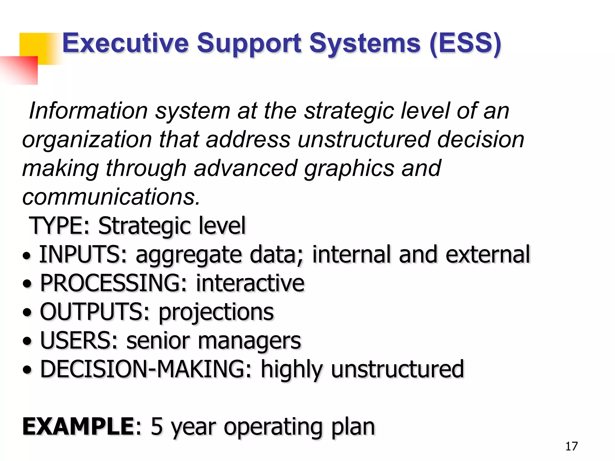 Executive Support Systems (ESS)

 Information system at the strategic level of an
organization that address unstructured decision
making through advanced graphics and
communications.
 TYPE: Strategic level
• INPUTS: aggregate data; internal and external
• PROCESSING: interactive
• OUTPUTS: projections
• USERS: senior managers
• DECISION-MAKING: highly unstructured

EXAMPLE: 5 year operating plan
                                                   17
 