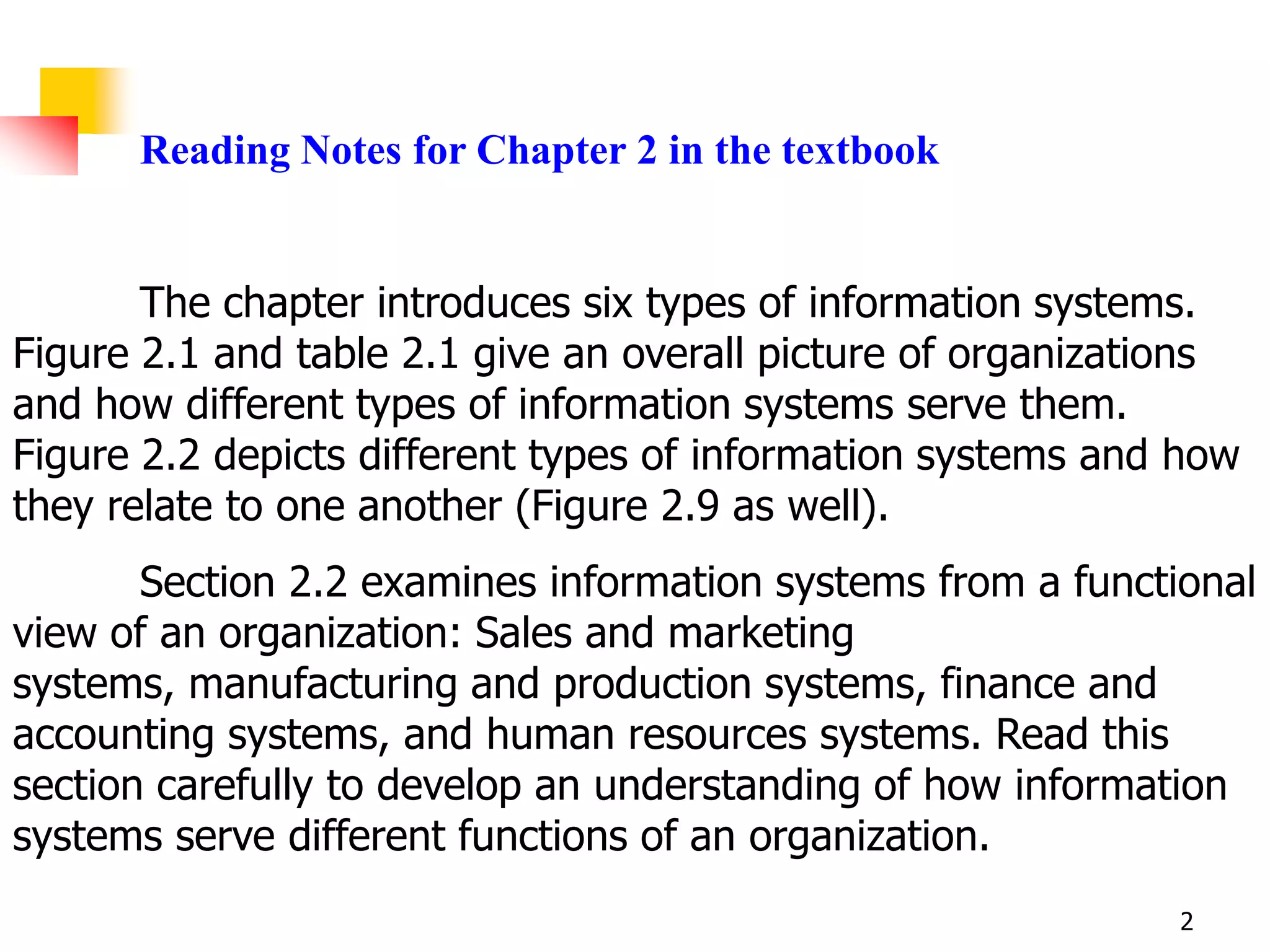 Reading Notes for Chapter 2 in the textbook


       The chapter introduces six types of information systems.
Figure 2.1 and table 2.1 give an overall picture of organizations
and how different types of information systems serve them.
Figure 2.2 depicts different types of information systems and how
they relate to one another (Figure 2.9 as well).
       Section 2.2 examines information systems from a functional
view of an organization: Sales and marketing
systems, manufacturing and production systems, finance and
accounting systems, and human resources systems. Read this
section carefully to develop an understanding of how information
systems serve different functions of an organization.
                                                             2
 