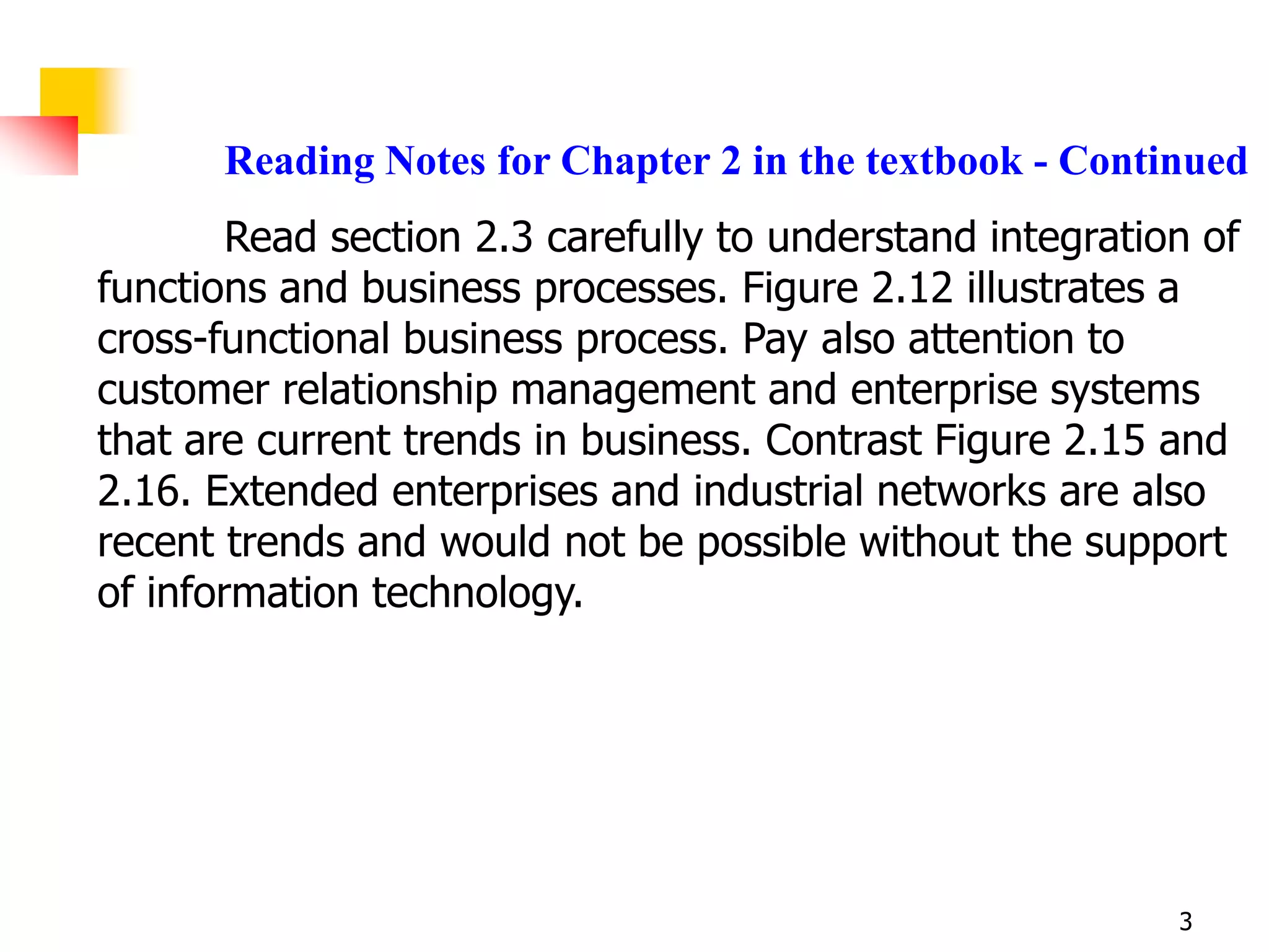 Reading Notes for Chapter 2 in the textbook - Continued
        Read section 2.3 carefully to understand integration of
functions and business processes. Figure 2.12 illustrates a
cross-functional business process. Pay also attention to
customer relationship management and enterprise systems
that are current trends in business. Contrast Figure 2.15 and
2.16. Extended enterprises and industrial networks are also
recent trends and would not be possible without the support
of information technology.




                                                           3
 
