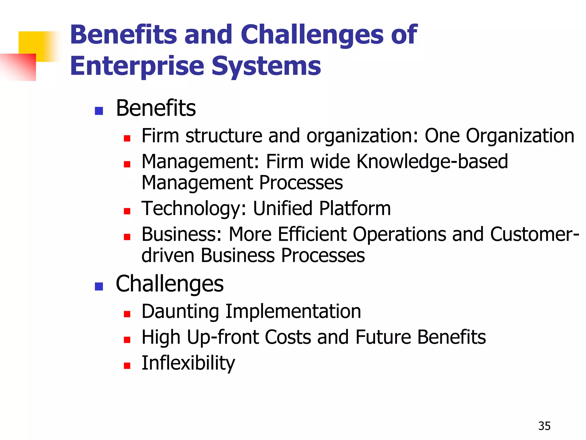 Benefits and Challenges of
Enterprise Systems
    Benefits
        Firm structure and organization: One Organization
        Management: Firm wide Knowledge-based
         Management Processes
        Technology: Unified Platform
        Business: More Efficient Operations and Customer-
         driven Business Processes
    Challenges
        Daunting Implementation
        High Up-front Costs and Future Benefits
        Inflexibility


                                                     35
 