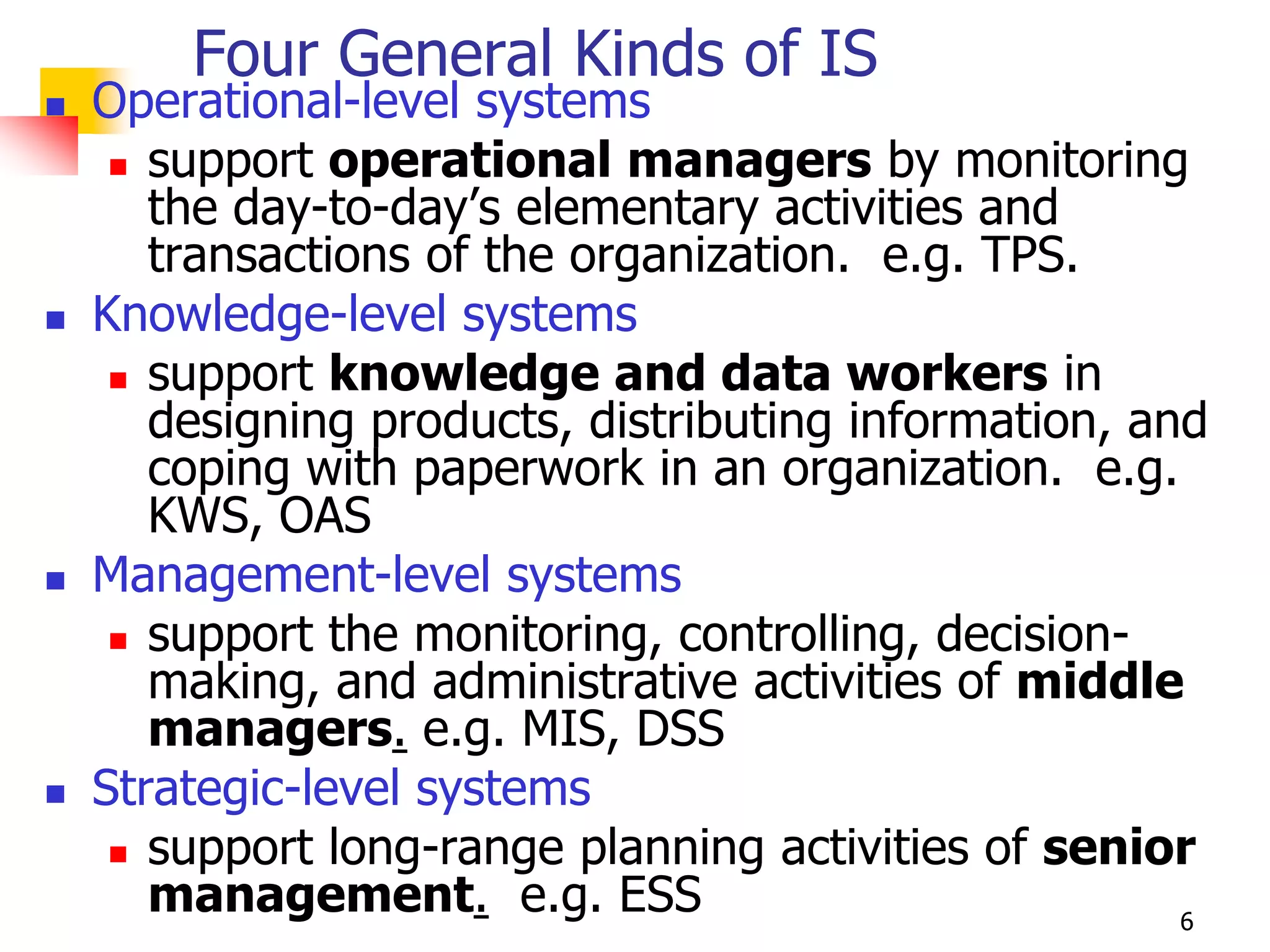 Four General Kinds of IS
   Operational-level systems
      support operational managers by monitoring
       the day-to-day’s elementary activities and
       transactions of the organization. e.g. TPS.
   Knowledge-level systems
      support knowledge and data workers in
       designing products, distributing information, and
       coping with paperwork in an organization. e.g.
       KWS, OAS
   Management-level systems
      support the monitoring, controlling, decision-
       making, and administrative activities of middle
       managers. e.g. MIS, DSS
   Strategic-level systems
      support long-range planning activities of senior
       management. e.g. ESS                            6
 