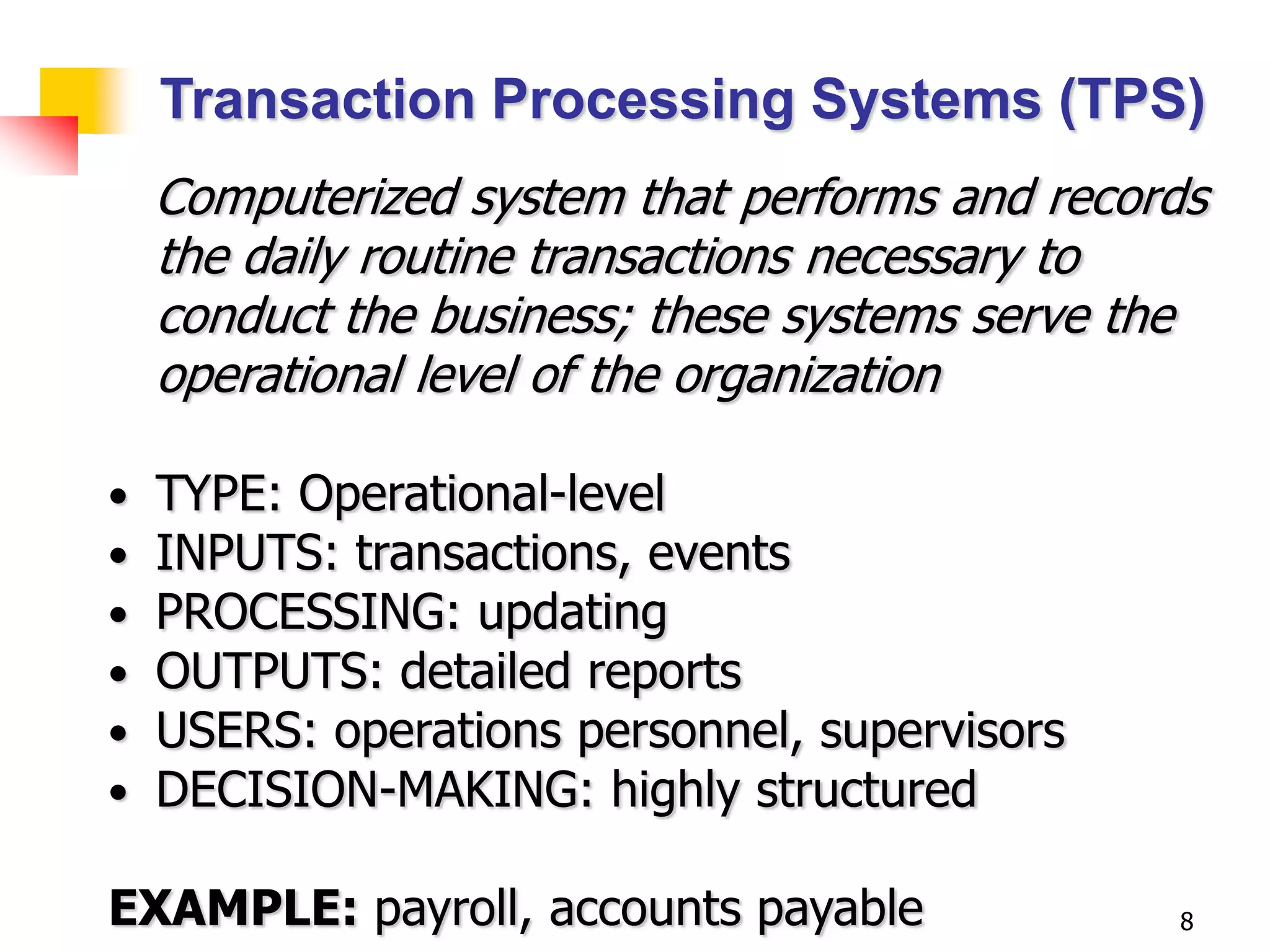 Transaction Processing Systems (TPS)
    Computerized system that performs and records
    the daily routine transactions necessary to
    conduct the business; these systems serve the
    operational level of the organization

•   TYPE: Operational-level
•   INPUTS: transactions, events
•   PROCESSING: updating
•   OUTPUTS: detailed reports
•   USERS: operations personnel, supervisors
•   DECISION-MAKING: highly structured

EXAMPLE: payroll, accounts payable             8
 