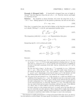 II-10 CHAPTER 2. USING F = MA
Example 2 (Dropped ball): A beach-ball is dropped from rest at height h.
Assume7
that the drag force from the air is Fd = −βv. Find the velocity and height
as a function of time.
Solution: For simplicity in future formulas, let’s write the drag force as Fd =
−βv ≡ −mαv. Taking upward to be the positive y direction, the force on the ball is
F = −mg − mαv. (2.26)
Note that v is negative here, since the ball is falling, so the drag force points upward,
as it should. Writing F = m dv/dt, and separating variables, gives
v(t)
0
dv
g + αv
= −
t
0
dt . (2.27)
The integration yields ln(1 + αv/g) = −αt. Exponentiation then gives
v(t) = −
g
α
1 − e−αt
. (2.28)
Integrating dy/dt ≡ v(t) to obtain y(t) yields
y(t)
h
dy = −
g
α
t
0
1 − e−αt
dt . (2.29)
Therefore,
y(t) = h −
g
α
t −
1
α
1 − e−αt
. (2.30)
Remarks:
(a) Let’s look at some limiting cases. If t is very small (more precisely, if αt 1), then
we can use e−x
≈ 1 − x + x2
/2 to make approximations to leading order in t. You can
show that eq. (2.28) gives v(t) ≈ −gt (as it should, since the drag force is negligible at
the start, so the ball is essentially in free fall). And eq. (2.30) gives y(t) ≈ h − gt2
/2,
as expected.
We may also look at large t. In this case, e−αt
is essentially 0, so eq. (2.28) gives
v(t) ≈ −g/α. (This is the terminal velocity. Its value makes sense, because it is
the velocity for which the force −mg − mαv vanishes.) And eq. (2.30) gives y(t) ≈
h − (g/α)t + g/α2
. Interestingly, we see that for large t, g/α2
is the distance our ball
lags behind another ball which started out already at the terminal velocity, g/α.
(b) The speed of the ball obtained in eq. (2.28) depends on α, which was deﬁned in the
coeﬃcient of the drag force, Fd = −mαv. We explicitly wrote the m here just to make
all of our formulas look a little nicer, but it should not be inferred that the speed of
the ball is independent of m. The coeﬃcient mα depends (in some complicated way)
on the cross-sectional area, A, of the ball. Therefore, α ∝ A/m. Two balls of the same
size, one made of lead and one made of styrofoam, will have the same A but diﬀerent
m’s. Hence, their α’s will be diﬀerent, and they will fall at diﬀerent rates.
For heavy objects in a thin medium such as air, α is small, and so the drag eﬀects are
not very noticeable over short distances. Heavy objects fall at roughly the same rate.
If the air were a bit thicker, diﬀerent objects would fall at noticeably diﬀerent rates,
and maybe it would have taken Galileo a bit longer to come to his conclusions.
7
The drag force is roughly proportional to v as long as the speed is fairly slow (up to, say, 50 m/s,
but this depends on various things). For larger speeds, the drag force is roughly proportional to v2
.
 