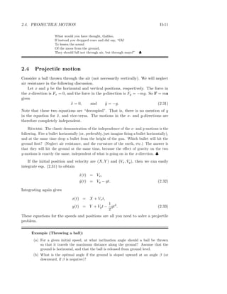 2.4. PROJECTILE MOTION II-11
What would you have thought, Galileo,
If instead you dropped cows and did say, “Oh!
To lessen the sound
Of the moos from the ground,
They should fall not through air, but through mayo!” ♣
2.4 Projectile motion
Consider a ball thrown through the air (not necessarily vertically). We will neglect
air resistance in the following discussion.
Let x and y be the horizontal and vertical positions, respectively. The force in
the x-direction is Fx = 0, and the force in the y-direction is Fy = −mg. So F = ma
gives
¨x = 0, and ¨y = −g. (2.31)
Note that these two equations are “decoupled”. That is, there is no mention of y
in the equation for ¨x, and vice-versa. The motions in the x- and y-directions are
therefore completely independent.
Remark: The classic demonstration of the independence of the x- and y-motions is the
following. Fire a bullet horizontally (or, preferably, just imagine ﬁring a bullet horizontally),
and at the same time drop a bullet from the height of the gun. Which bullet will hit the
ground ﬁrst? (Neglect air resistance, and the curvature of the earth, etc.) The answer is
that they will hit the ground at the same time, because the eﬀect of gravity on the two
y-motions is exactly the same, independent of what is going on in the x-direction. ♣
If the initial position and velocity are (X, Y ) and (Vx, Vy), then we can easily
integrate eqs. (2.31) to obtain
˙x(t) = Vx,
˙y(t) = Vy − gt. (2.32)
Integrating again gives
x(t) = X + Vxt,
y(t) = Y + Vyt −
1
2
gt2
. (2.33)
These equations for the speeds and positions are all you need to solve a projectile
problem.
Example (Throwing a ball):
(a) For a given initial speed, at what inclination angle should a ball be thrown
so that it travels the maximum distance along the ground? Assume that the
ground is horizontal, and that the ball is released from ground level.
(b) What is the optimal angle if the ground is sloped upward at an angle β (or
downward, if β is negative)?
 