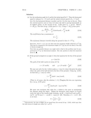 II-12 CHAPTER 2. USING F = MA
Solution:
(a) Let the inclination angle be θ, and let the initial speed be V . Then the horizontal
speed is (always) Vx = V cos θ, and the initial vertical speed is Vy = V sin θ.
Let d be the horizontal distance traveled, and let t be the time in the air. Then
the vertical speed is zero at time t/2 (since the ball is moving horizontally at
its highest point), so the second of eqs. (2.32) gives Vy = g(t/2). Hence8
,
t = 2Vy/g. The ﬁrst of eqs. (2.33) gives d = Vxt. Using t = 2Vy/g here gives
d =
2VxVy
g
=
V 2
g
(2 sin θ cos θ) =
V 2
g
sin 2θ. (2.34)
The sin 2θ factor has a maximum at
θ =
π
4
. (2.35)
The maximum distance traveled along the ground is then d = V 2
/g.
Remarks: For θ = π/4, you can show that the maximum height achieved is V 2
/4g.
This may be compared to the maximum height of V 2
/2g (as you can show) if the ball
is thrown straight up.
Note that any possible distance you might wish to ﬁnd in this problem must be pro-
portional to V 2
/g, by dimensional analysis. The only question is what the numerical
factor is. ♣
(b) If the ground is sloped at an angle β, then the equation for the line of the ground
is
y = (tan β)x. (2.36)
The path of the ball is given in terms of t by
x = (V cos θ)t, and y = (V sin θ)t −
1
2
gt2
. (2.37)
We may now solve for the t which makes y = (tan β)x (since this gives the place
where the path of the ball intersects the line of the ground). Using eqs. (2.37),
we ﬁnd that y = (tan β)x when
t =
2V
g
(sin θ − tan β cos θ). (2.38)
(There is, of course, also the solution t = 0.) Plugging this into our expression
for x in eq. (2.37) gives
x =
2V 2
g
(sin θ cos θ − tan β cos2
θ). (2.39)
We must now maximize this value for x (which is the same as maximizing
the distance along the slope). Taking the derivative with respect to θ gives
(with the help of the double-angle formulas, sin 2θ = 2 sin θ cos θ and cos 2θ =
cos2
θ −sin2
θ) tan β = − cot 2θ ≡ − tan(π/2−2θ). Therefore, β = −(π/2−2θ),
so we have
θ =
1
2
β +
π
2
. (2.40)
8
Alternatively, the time of ﬂight can be found from the second of eqs. (2.33), which says that
the ball returns to height zero when Vyt = gt2
/2.
 