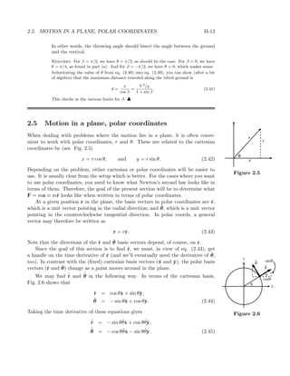 2.5. MOTION IN A PLANE, POLAR COORDINATES II-13
In other words, the throwing angle should bisect the angle between the ground
and the vertical.
Remarks: For β = π/2, we have θ = π/2, as should be the case. For β = 0, we have
θ = π/4, as found in part (a). And for β = −π/2, we have θ = 0, which makes sense.
Substituting the value of θ from eq. (2.40) into eq. (2.39), you can show (after a bit
of algebra) that the maximum distance traveled along the tilted ground is
d =
x
cos β
=
V 2
/g
1 + sin β
. (2.41)
This checks in the various limits for β. ♣
2.5 Motion in a plane, polar coordinates
When dealing with problems where the motion lies in a plane, it is often conve-
nient to work with polar coordinates, r and θ. These are related to the cartesian
coordinates by (see Fig. 2.5)
r
y
x
θ
Figure 2.5
x = r cos θ, and y = r sin θ. (2.42)
Depending on the problem, either cartesian or polar coordinates will be easier to
use. It is usually clear from the setup which is better. For the cases where you want
to use polar coordinates, you need to know what Newton’s second law looks like in
terms of them. Therefore, the goal of the present section will be to determine what
F = ma ≡ m¨r looks like when written in terms of polar coordinates.
At a given position r in the plane, the basis vectors in polar coordinates are ˆr,
which is a unit vector pointing in the radial direction; and ˆθ, which is a unit vector
pointing in the counterclockwise tangential direction. In polar coords, a general
vector may therefore be written as
r = rˆr. (2.43)
Note that the directions of the ˆr and ˆθ basis vectors depend, of course, on r.
Since the goal of this section is to ﬁnd ¨r, we must, in view of eq. (2.43), get
a handle on the time derivative of ˆr (and we’ll eventually need the derivative of ˆθ,
too). In contrast with the (ﬁxed) cartesian basis vectors (ˆx and ˆy), the polar basis
vectors (ˆr and ˆθ) change as a point moves around in the plane.
We may ﬁnd ˙ˆr and
˙ˆθ in the following way. In terms of the cartesian basis,
Fig. 2.6 shows that
y
x
cos
sin
θ
θ
θ
θ
r
θ
Figure 2.6
ˆr = cos θˆx + sin θˆy,
ˆθ = − sin θˆx + cos θˆy. (2.44)
Taking the time derivative of these equations gives
˙ˆr = − sin θ ˙θˆx + cos θ ˙θˆy,
˙ˆθ = − cos θ ˙θˆx − sin θ ˙θˆy. (2.45)
 