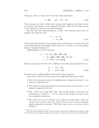 II-14 CHAPTER 2. USING F = MA
Using eqs. (2.44), we then arrive at the nice clean expressions,
˙ˆr = ˙θˆθ, and
˙ˆθ = − ˙θˆr. (2.46)
These relations are fairly evident from viewing what happens to the basis vectors
as r moves a tiny distance in the tangential direction. (Note that the basis vectors
do not change as r moves in the radial direction.)
We may now start diﬀerentiating eq. (2.43). One derivative gives (yes, the
product rule works ﬁne here)
˙r = ˙rˆr + r˙ˆr
= ˙rˆr + r ˙θˆθ. (2.47)
This is quite clear, because ˙r is the speed in the radial direction, and r ˙θ is the speed
in the tangential direction (which is often written as ωr, where ω ≡ ˙θ is the angular
speed, or ‘angular frequency’).9
Diﬀerentiating eq. (2.47) then gives
¨r = ¨rˆr + ˙r˙ˆr + ˙r ˙θˆθ + r¨θˆθ + r ˙θ
˙ˆθ
= ¨rˆr + ˙r( ˙θˆθ) + ˙r ˙θˆθ + r¨θˆθ + r ˙θ(− ˙θˆr)
= (¨r − r ˙θ2
)ˆr + (r¨θ + 2 ˙r ˙θ)ˆθ. (2.48)
Finally, equating m¨r with F ≡ Frˆr + Fθ
ˆθ gives the radial and tangential forces as
Fr = m(¨r − r ˙θ2
),
Fθ = m(r¨θ + 2 ˙r ˙θ). (2.49)
Exercise 7 gives a slightly diﬀerent derivation of these equations.
Let’s look at each of the four terms on the right-hand sides of eqs. (2.49).
• The m¨r term is quite intuitive. For radial motion, it simply states that F = ma
along the radial direction.
• The mr¨θ term is also quite intuitive. For circular motion, it states that F = ma
along the tangential direction.
• The −mr ˙θ2 term is also fairly clear. For circular motion, it says that the
radial force is −m(r ˙θ)2/r = −mv2/r, which is the familiar term that causes
the centripetal acceleration.
• The 2m ˙r ˙θ term is not so obvious. It is called the Coriolis force. There are
various ways to look at this term. One is that it exists in order to keep the
angular momentum conserved. We’ll have much more to say about this in
Chapter 9.
9
For r ˙θ to be the tangential speed, we must of course measure θ in radians and not degrees. Then
rθ is by deﬁnition the distance along the circumference; so r ˙θ is the speed along the circumference.
 