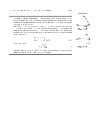 2.5. MOTION IN A PLANE, POLAR COORDINATES II-15
Example (Circular pendulum): A mass hangs from a string of length . Con-
ditions have been set up so that the mass swings around in a horizontal circle, with
the string making an angle of θ with the vertical (see Fig. 2.7). What is the angular
θ
l
m
Figure 2.7
frequency, ω, of this motion?
Solution: The mass travels in a circle, so the horizontal radial force must be
Fr = mr ˙θ2
≡ mrω2
(with r = sin θ), directed radially inward. The forces on the
mass are the tension in the string, T, and gravity, mg (see Fig. 2.8). There is no
T
mg
Figure 2.8
acceleration in the vertical direction, so F = ma in the vertical and radial directions
gives, respectively,
T cos θ = mg,
T sin θ = m( sin θ)ω2
. (2.50)
Solving for ω gives
ω =
g
cos θ
. (2.51)
Note that if θ ≈ 0, then ω ≈ g/ , which equals the frequency of a plane pendulum
of length . And if θ ≈ 90◦
, then ω → ∞, as it should.
 