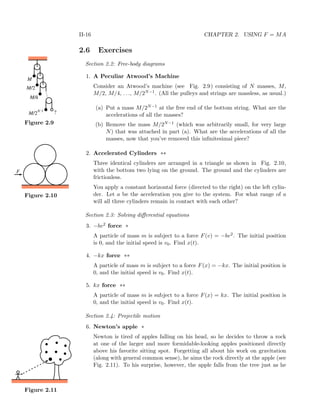 II-16 CHAPTER 2. USING F = MA
2.6 Exercises
Section 2.2: Free-body diagrams
1. A Peculiar Atwood’s Machine
Consider an Atwood’s machine (see Fig. 2.9) consisting of N masses, M,M/
M/
M/
M
.....
N 1-
?
2
2
4
Figure 2.9
M/2, M/4, . . ., M/2N−1. (All the pulleys and strings are massless, as usual.)
(a) Put a mass M/2N−1 at the free end of the bottom string. What are the
accelerations of all the masses?
(b) Remove the mass M/2N−1 (which was arbitrarily small, for very large
N) that was attached in part (a). What are the accelerations of all the
masses, now that you’ve removed this inﬁnitesimal piece?
2. Accelerated Cylinders **
Three identical cylinders are arranged in a triangle as shown in Fig. 2.10,
F
Figure 2.10
with the bottom two lying on the ground. The ground and the cylinders are
frictionless.
You apply a constant horizontal force (directed to the right) on the left cylin-
der. Let a be the acceleration you give to the system. For what range of a
will all three cylinders remain in contact with each other?
Section 2.3: Solving diﬀerential equations
3. −bv2 force *
A particle of mass m is subject to a force F(v) = −bv2. The initial position
is 0, and the initial speed is v0. Find x(t).
4. −kx force **
A particle of mass m is subject to a force F(x) = −kx. The initial position is
0, and the initial speed is v0. Find x(t).
5. kx force **
A particle of mass m is subject to a force F(x) = kx. The initial position is
0, and the initial speed is v0. Find x(t).
Section 2.4: Projectile motion
6. Newton’s apple *
Newton is tired of apples falling on his head, so he decides to throw a rock
at one of the larger and more formidable-looking apples positioned directly
above his favorite sitting spot. Forgetting all about his work on gravitation
(along with general common sense), he aims the rock directly at the apple (see
Fig. 2.11). To his surprise, however, the apple falls from the tree just as he
Figure 2.11
 
