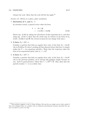 2.6. EXERCISES II-17
releases the rock. Show that the rock will hit the apple.10
Section 2.5: Motion in a plane, polar coordinates
7. Derivation of Fr and Fθ **
In cartesian coords, a general vector takes the form
r = xˆx + yˆy
= r cos θˆx + r sin θˆy. (2.52)
Derive eqs. (2.49) by taking two derivatives of this expression for r, and then
using eqs. (2.44) to show that the result may be written in the form of eq.
(2.48). (Unlike ˆr and ˆθ, the vectors ˆx and ˆy do not change with time.)
8. A force Fθ = 2 ˙r ˙θ **
Consider a particle that feels an angular force only, of the form Fθ = 2m ˙r ˙θ.
(As in Problem 19, there’s nothing all that physical about this force; it simply
makes the F = ma equations solvable.) Show that the trajectory takes the
form of an exponential spiral, that is, r = Aeθ.
9. A force Fθ = 3 ˙r ˙θ **
Consider a particle that feels an angular force only, of the form Fθ = 3m ˙r ˙θ.
(As in the previous problem, we’re solving this problem simply because we
can. And it’s good practice.) Show that ˙r =
√
Ar4 + B. Also, show that the
particle reaches r = ∞ in a ﬁnite time.
10
This problem suggests a way in which William Tell and his son might survive their ordeal if
they were plopped down on a planet with an unknown gravitational constant (provided the son
isn’t too short or g isn’t too big).
 