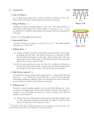 2.7. PROBLEMS II-19
6. Line of Pulleys *
N + 2 equal masses hang from a system of pulleys, as shown in Fig. 2.16.
N=3
Figure 2.16
What is the acceleration of the masses at the end of the string?
7. Ring of Pulleys **
Consider the system of pulleys shown in Fig. 2.17. The string (which is a
....
....
....
....
mN m1
m
Figure 2.17
loop with no ends) hangs over N ﬁxed pulleys. N masses, m1, m2, . . ., mN ,
are attached to N pulleys which hang on the string. Find the acceleration of
each mass.
Section 2.3: Solving diﬀerential equations
8. Exponential force
A particle of mass m is subject to a force F(t) = me−bt. The initial position
and speed are 0. Find x(t).
9. Falling chain **
(a) A chain of length is held on a frictionless horizontal table, with a length
y0 hanging over the edge. The chain is released. As a function of time,
ﬁnd the length that hangs over the edge. (Don’t bother with t after the
chain loses contact with the table.) Also, ﬁnd the speed of the chain right
when it loses contact with the table.
(b) Do the same problem, but now let there be a coeﬃcient of friction µ
between the chain and the table. (Assume that the chain initially hangs
far enough over the edge so that it will indeed fall when released.)
10. Ball thrown upward ***
A beach-ball is thrown upward with initial speed v0. Assume that the drag
force is F = −mαv. What is the speed of the ball, vf , when it hits the ground?
(An implicit equation is suﬃcient.) Does the ball spend more time or less time
in the air than it would if it were thrown in vacuum?
11. Falling pencil **
Consider a pencil, standing upright on its tip and then falling over. Since
we haven’t yet talked about torques and moments of inertia (the subject of
Chapter 7), we will idealize the pencil as a mass m sitting at the end of a
massless rod of length .11
(a) Assume that the rod has initial (small) angle θ0 and initial angular speed
ω0. The angle will eventually become large, but while it is small (so that
sin θ ≈ θ), determine θ as a function of time.
11
It actually involves only a trivial modiﬁcation to do the problem correctly with torques. But
the point-mass version will be quite suﬃcient for the present purposes.
 