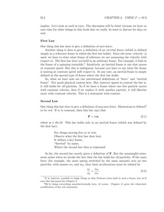 II-2 CHAPTER 2. USING F = MA
implies. Let’s look at each in turn. The discussion will be brief, because we have to
save time for other things in this book that we really do want to discuss for days on
end.
First Law
One thing this law does is give a deﬁnition of zero force.
Another thing it does is give a deﬁnition of an inertial frame (which is deﬁned
simply as a reference frame in which the ﬁrst law holds). Since the term ‘velocity’ is
used, we have to state what frame of reference we are measuring the velocity with
respect to. The ﬁrst law does not hold in an arbitrary frame. For example, it fails in
the frame of a spinning turntable.1 Intuitively, an inertial frame is one that moves
at constant speed. But this is ambiguous, because you have to say what the frame
is moving at constant speed with respect to. At any rate, an inertial frame is simply
deﬁned as the special type of frame where the ﬁrst law holds.
So, what we have now are two intertwined deﬁnitions of “force” and “inertial
frame”. Not much physical content here. But, however sparse in content the law is,
it still holds for all particles. So if we have a frame where one free particle moves
with constant velocity, then if we replace it with another particle, it will likewise
move with constant velocity. This is a statement with content.
Second Law
One thing this law does is give a deﬁnition of non-zero force. Momentum is deﬁned2
to be mv. If m is constant, then this law says that
F = ma, (2.1)
where a ≡ dv/dt. This law holds only in an inertial frame (which was deﬁned by
the ﬁrst law).
For things moving free or at rest,
Observe what the ﬁrst law does best.
It deﬁnes a key frame,
“Inertial” by name,
Where the second law then is expressed.
So far, the second law merely gives a deﬁnition of F. But the meaningful state-
ment arises when we invoke the fact that the law holds for all particles. If the same
force (for example, the same spring stretched by the same amount) acts on two
particles, with masses m1 and m2, then their accelerations must be related by
a1
a2
=
m2
m1
. (2.2)
1
It is, however, possible to fudge things so that Newton’s laws hold in such a frame, but we’ll
save this discussion for Chapter 9.
2
We’re doing everything nonrelativistically here, of course. Chapter 11 gives the relativistic
modiﬁcation of the mv expression.
 