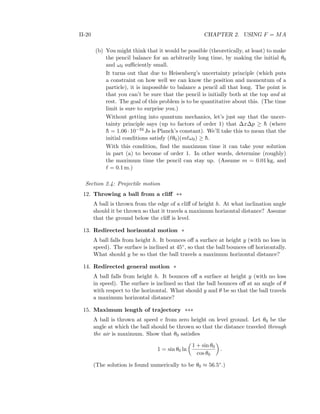 II-20 CHAPTER 2. USING F = MA
(b) You might think that it would be possible (theoretically, at least) to make
the pencil balance for an arbitrarily long time, by making the initial θ0
and ω0 suﬃciently small.
It turns out that due to Heisenberg’s uncertainty principle (which puts
a constraint on how well we can know the position and momentum of a
particle), it is impossible to balance a pencil all that long. The point is
that you can’t be sure that the pencil is initially both at the top and at
rest. The goal of this problem is to be quantitative about this. (The time
limit is sure to surprise you.)
Without getting into quantum mechanics, let’s just say that the uncer-
tainty principle says (up to factors of order 1) that ∆x∆p ≥ ¯h (where
¯h = 1.06·10−34 Js is Planck’s constant). We’ll take this to mean that the
initial conditions satisfy ( θ0)(m ω0) ≥ ¯h.
With this condition, ﬁnd the maximum time it can take your solution
in part (a) to become of order 1. In other words, determine (roughly)
the maximum time the pencil can stay up. (Assume m = 0.01 kg, and
= 0.1 m.)
Section 2.4: Projectile motion
12. Throwing a ball from a cliﬀ **
A ball is thrown from the edge of a cliﬀ of height h. At what inclination angle
should it be thrown so that it travels a maximum horizontal distance? Assume
that the ground below the cliﬀ is level.
13. Redirected horizontal motion *
A ball falls from height h. It bounces oﬀ a surface at height y (with no loss in
speed). The surface is inclined at 45◦, so that the ball bounces oﬀ horizontally.
What should y be so that the ball travels a maximum horizontal distance?
14. Redirected general motion *
A ball falls from height h. It bounces oﬀ a surface at height y (with no loss
in speed). The surface is inclined so that the ball bounces oﬀ at an angle of θ
with respect to the horizontal. What should y and θ be so that the ball travels
a maximum horizontal distance?
15. Maximum length of trajectory ***
A ball is thrown at speed v from zero height on level ground. Let θ0 be the
angle at which the ball should be thrown so that the distance traveled through
the air is maximum. Show that θ0 satisﬁes
1 = sin θ0 ln
1 + sin θ0
cos θ0
.
(The solution is found numerically to be θ0 ≈ 56.5◦.)
 
