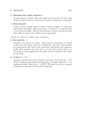 2.7. PROBLEMS II-21
16. Maximum area under trajectory *
A ball is thrown at speed v from zero height on level ground. At what angle
should the ball be thrown so that the area under the trajectory is maximum?
17. Bouncing ball *
A ball is thrown straight upward so that it reaches a height h. It falls down
and bounces repeatedly. After each bounce, it returns to a certain fraction
f of its previous height. Find the total distance traveled, and also the total
time, before it comes to rest. What is its average speed?
Section 2.5: Motion in a plane, polar coordinates
18. Free particle **
Consider a free particle in a plane. Using cartesian coordinates, it is trivial
to show that the particle moves in a straight line. The task of this problem
is to demonstrate this result in the much more cumbersome way, using eqs.
(2.49). More precisely, show that cos θ = r0/r for a free particle, where r0 is
the radius at closest approach to the origin, and θ is measured with respect
to this radius.
19. A force Fθ = ˙r ˙θ **
Consider a particle that feels an angular force only, of the form Fθ = m ˙r ˙θ.
(There’s nothing all that physical about this force; it simply makes the F = ma
equations solvable.) Show that ˙r =
√
A ln r + B, where A and B are constants
of integration, determined by the initial conditions.
 