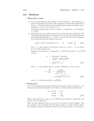 II-22 CHAPTER 2. USING F = MA
2.8 Solutions
1. Sliding down a plane
(a) Let θ be the angle the plane makes with the horizontal. The component of
gravity along the plane in g sin θ. The acceleration in the horizontal direction is
then ax = g sin θ cos θ. Since the horizontal distance is ﬁxed, we simply want to
maximize ax. So θ = π/4, and hence y = b.
The time is obtained from axt2
/2 = b, with ax = g sin θ cos θ = g/2. Therefore,
t = 2 b/g.
(b) The normal force on the plane is Mg cos θ, so the friction force is µMg cos θ. The
acceleration along the plane is therefore g(sin θ−µ cos θ), and so the acceleration
in the horizontal direction is ax = g(sin θ − µ cos θ) cos θ. We want to maximize
this. Setting the derivative equal to zero gives
(cos2
θ − sin2
θ) + 2µ sin θ cos θ = 0, =⇒ tan 2θ =
−1
µ
. (2.53)
For µ → 0, this reduces to the answer in part (a). For µ → ∞, we obtain
θ ≈ π/2, which makes sense.
To ﬁnd t, we need to ﬁnd ax. Using sin 2θ = 1/ 1 + µ2 and cos 2θ = −µ/ 1 + µ2,
we have
ax = g sin θ cos θ − µg cos2
θ
=
g sin 2θ
2
−
µg(1 + cos 2θ)
2
=
g
2
( 1 + µ2 − µ). (2.54)
(For µ → ∞, this behaves like ax ≈ g/(4µ).) Therefore, axt2
/2 = b gives
t =
2b
ax
=
2 b/g
1 + µ2 − µ
= 2 b/g 1 + µ2 + µ. (2.55)
(For µ → ∞, this behaves like t ≈ 2 2µb/g.)
2. Sliding plane
Let F be the normal force between the block and the plane. Then the various F = ma
equations (vertical and horizontal for the block, and horizontal for the plane) are
mg − F cos θ = may
F sin θ = max
F sin θ = MAx. (2.56)
(We’ve chosen positive ax and ay to be leftward and downward, respectively, and
positive Ax to be rightward.)
There are four unknowns here (ax,ay,Ax,F), so we need one more equation. This
last equation is the constraint that the block remains in contact with the plane.
The horizontal distance between the block and its starting point on the plane is
 