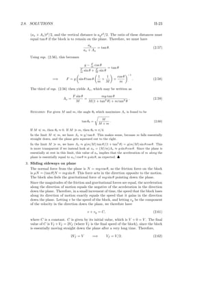 2.8. SOLUTIONS II-23
(ax + Ax)t2
/2, and the vertical distance is ayt2
/2. The ratio of these distances must
equal tan θ if the block is to remain on the plane. Therefore, we must have
ay
ax + Ax
= tan θ. (2.57)
Using eqs. (2.56), this becomes
g − F
m cos θ
F
m sin θ + F
M sin θ
= tan θ
=⇒ F = g sin θ tan θ
1
m
+
1
M
+
cos θ
m
−1
. (2.58)
The third of eqs. (2.56) then yields Ax, which may be written as
Ax =
F sin θ
M
=
mg tan θ
M(1 + tan2
θ) + m tan2
θ
. (2.59)
Remarks: For given M and m, the angle θ0 which maximizes Ax is found to be
tan θ0 =
M
M + m
. (2.60)
If M m, then θ0 ≈ 0. If M m, then θ0 ≈ π/4.
In the limit M m, we have Ax ≈ g/ tan θ. This makes sense, because m falls essentially
straight down, and the plane gets squeezed out to the right.
In the limit M m, we have Ax ≈ g(m/M) tan θ/(1 + tan2
θ) = g(m/M) sin θ cos θ. This
is more transparent if we instead look at ax = (M/m)Ax ≈ g sin θ cos θ. Since the plane is
essentially at rest in this limit, this value of ax implies that the acceleration of m along the
plane is essentially equal to ax/ cos θ ≈ g sin θ, as expected. ♣
3. Sliding sideways on plane
The normal force from the plane is N = mg cos θ, so the friction force on the block
is µN = (tan θ)N = mg sin θ. This force acts in the direction opposite to the motion.
The block also feels the gravitational force of mg sin θ pointing down the plane.
Since the magnitudes of the friction and gravitational forces are equal, the acceleration
along the direction of motion equals the negative of the acceleration in the direction
down the plane. Therefore, in a small increment of time, the speed that the block loses
along its direction of motion exactly equals the speed that it gains in the direction
down the plane. Letting v be the speed of the block, and letting vy be the component
of the velocity in the direction down the plane, we therefore have
v + vy = C, (2.61)
where C is a constant. C is given by its initial value, which is V + 0 = V . The ﬁnal
value of C is Vf + Vf = 2Vf (where Vf is the ﬁnal speed of the block), since the block
is essentially moving straight down the plane after a very long time. Therefore,
2Vf = V =⇒ Vf = V/2. (2.62)
 