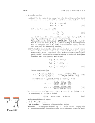 II-24 CHAPTER 2. USING F = MA
4. Atwood’s machine
(a) Let T be the tension in the string. Let a be the acceleration of M2 (with
downward taken to be positive). Then −a is the acceleration of M1. So we have
M1g − T = M1(−a),
M2g − T = M2a. (2.63)
Subtracting the two equations yields
a = g
M2 − M1
M1 + M2
. (2.64)
As a double-check, this has the correct limits when M2 M1, M2 M1, and
M2 = M1, namely a ≈ g, a ≈ −g, and a = 0, respectively.
We may also solve for the tension, T = 2M1M2/(M1 + M2). If M1 = M2 ≡ M,
then T = Mg, as it should. If M1 M2, then T ≈ 2M1g, as it should (because
then the net upward force on M1 is M1g, so its acceleration equals g upwards,
as it must, since M2 is essentially in free-fall).
(b) The key here is that since the pulleys are massless, there can be no net force on
them, so the tension in the bottom string must be half of that in the top string.
Let these be T/2 and T, respectively. Let ap be the acceleration of the bottom
pulley, and let a be the acceleration of M3 relative to the bottom pulley (with
downward taken to be positive). Then we have
M1g − T = M1(−ap),
M2g −
T
2
= M2(ap − a),
M3g −
T
2
= M3(ap + a). (2.65)
Solving for ap and a gives
ap = g
4M2M3 − M1(M2 + M3)
4M2M3 + M1(M2 + M3)
, a = g
2M1(M3 − M2)
4M2M3 + M1(M2 + M3)
. (2.66)
The accelerations of M2 and M3, namely ap − a and ap + a, are
ap − a = g
4M2M3 + M1(M2 − 3M3)
4M2M3 + M1(M2 + M3)
,
ap + a = g
4M2M3 + M1(M3 − 3M2)
4M2M3 + M1(M2 + M3)
. (2.67)
You can check various limits. One nice one is where M2 is much less than both M1 and M3.
The accelerations of M1, M2, and M3 are then
−ap = g, ap − a = −3g, ap + a = g, (2.68)
(with downward taken to be positive).
5. Inﬁnite Atwood’s machine
First Solution: Consider the following auxiliary problem.
Problem: Two set-ups are shown in Fig. 2.18. The ﬁrst contains a hanging massM1 M2
m
as as
Figure 2.18
m. The second contains a hanging pulley, over which two masses, M1 and M2, hang.
 
