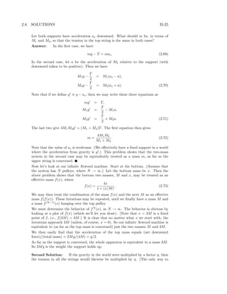 2.8. SOLUTIONS II-25
Let both supports have acceleration as downward. What should m be, in terms of
M1 and M2, so that the tension in the top string is the same in both cases?
Answer: In the ﬁrst case, we have
mg − T = mas. (2.69)
In the second case, let a be the acceleration of M2 relative to the support (with
downward taken to be positive). Then we have
M1g −
T
2
= M1(as − a),
M2g −
T
2
= M2(as + a). (2.70)
Note that if we deﬁne g ≡ g − as, then we may write these three equations as
mg = T,
M1g =
T
2
− M1a,
M2g =
T
2
+ M2a. (2.71)
The last two give 4M1M2g = (M1 + M2)T. The ﬁrst equation then gives
m =
4M1M2
M1 + M2
. (2.72)
Note that the value of as is irrelevant. (We eﬀectively have a ﬁxed support in a world
where the acceleration from gravity is g .) This problem shows that the two-mass
system in the second case may be equivalently treated as a mass m, as far as the
upper string is concerned.
Now let’s look at our inﬁnite Atwood machine. Start at the bottom. (Assume that
the system has N pulleys, where N → ∞.) Let the bottom mass be x. Then the
above problem shows that the bottom two masses, M and x, may be treated as an
eﬀective mass f(x), where
f(x) =
4x
1 + (x/M)
. (2.73)
We may then treat the combination of the mass f(x) and the next M as an eﬀective
mass f(f(x)). These iterations may be repeated, until we ﬁnally have a mass M and
a mass f(N−1)
(x) hanging over the top pulley.
We must determine the behavior of fN
(x), as N → ∞. The behavior is obvious by
looking at a plot of f(x) (which we’ll let you draw). (Note that x = 3M is a ﬁxed
point of f, i.e., f(3M) = 3M.) It is clear that no matter what x we start with, the
iterations approach 3M (unless, of course, x = 0). So our inﬁnite Atwood machine is
equivalent to (as far as the top mass is concerned) just the two masses M and 3M.
We then easily ﬁnd that the acceleration of the top mass equals (net downward
force)/(total mass) = 2Mg/(4M) = g/2.
As far as the support is concerned, the whole apparatus is equivalent to a mass 3M.
So 3Mg is the weight the support holds up.
Second Solution: If the gravity in the world were multiplied by a factor η, then
the tension in all the strings would likewise be multiplied by η. (The only way to
 