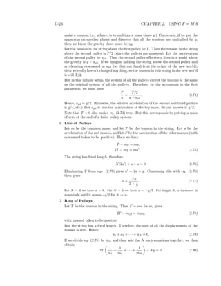 II-26 CHAPTER 2. USING F = MA
make a tension, i.e., a force, is to multiply a mass times g.) Conversely, if we put the
apparatus on another planet and discover that all the tensions are multiplied by η,
then we know the gravity there must be ηg.
Let the tension in the string above the ﬁrst pulley be T. Then the tension in the string
above the second pulley is T/2 (since the pulleys are massless). Let the acceleration
of the second pulley be ap2. Then the second pulley eﬀectively lives in a world where
the gravity is g − ap2. If we imagine holding the string above the second pulley and
accelerating downward at ap2 (so that our hand is at the origin of the new world),
then we really haven’t changed anything, so the tension in this string in the new world
is still T/2.
But in this inﬁnite setup, the system of all the pulleys except the top one is the same
as the original system of all the pulleys. Therefore, by the arguments in the ﬁrst
paragraph, we must have
T
g
=
T/2
g − ap2
. (2.74)
Hence, ap2 = g/2. (Likewise, the relative acceleration of the second and third pulleys
is g/4, etc.) But ap2 is also the acceleration of the top mass. So our answer is g/2.
Note that T = 0 also makes eq. (2.74) true. But this corresponds to putting a mass
of zero at the end of a ﬁnite pulley system.
6. Line of Pulleys
Let m be the common mass, and let T be the tension in the string. Let a be the
acceleration of the end masses, and let a be the acceleration of the other masses (with
downward taken to be positive). Then we have
T − mg = ma,
2T − mg = ma . (2.75)
The string has ﬁxed length, therefore
N(2a ) + a + a = 0. (2.76)
Eliminating T from eqs. (2.75) gives a = 2a + g. Combining this with eq. (2.76)
then gives
a =
−g
2 + 1
N
. (2.77)
For N = 0 we have a = 0. For N = 1 we have a = −g/3. For larger N, a increases in
magnitude until it equals −g/2 for N → ∞.
7. Ring of Pulleys
Let T be the tension in the string. Then F = ma for mi gives
2T − mig = miai, (2.78)
with upward taken to be positive.
But the string has a ﬁxed length. Therefore, the sum of all the displacements of the
masses is zero. Hence,
a1 + a2 + · · · + aN = 0. (2.79)
If we divide eq. (2.78) by mi, and then add the N such equations together, we then
obtain
2T
1
m1
+
1
m2
+ · · · +
1
mN
− Ng = 0. (2.80)
 