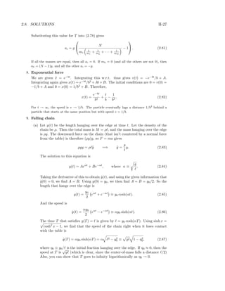 2.8. SOLUTIONS II-27
Substituting this value for T into (2.78) gives
ai = g

 N
mi
1
m1
+ 1
m2
+ · · · + 1
mN
− 1

 . (2.81)
If all the masses are equal, then all ai = 0. If mk = 0 (and all the others are not 0), then
ak = (N − 1)g, and all the other ai = −g.
8. Exponential force
We are given ¨x = e−bt
. Integrating this w.r.t. time gives v(t) = −e−bt
/b + A.
Integrating again gives x(t) = e−bt
/b2
+At+B. The initial conditions are 0 = v(0) =
−1/b + A and 0 = x(0) = 1/b2
+ B. Therefore,
x(t) =
e−bt
b2
+
t
b
−
1
b2
. (2.82)
For t → ∞, the speed is v → 1/b. The particle eventually lags a distance 1/b2
behind a
particle that starts at the same position but with speed v = 1/b.
9. Falling chain
(a) Let y(t) be the length hanging over the edge at time t. Let the density of the
chain be ρ. Then the total mass is M = ρ , and the mass hanging over the edge
is ρy. The downward force on the chain (that isn’t countered by a normal force
from the table) is therefore (ρy)g, so F = ma gives
ρgy = ρ ¨y =⇒ ¨y =
g
y. (2.83)
The solution to this equation is
y(t) = Aeαt
+ Be−αt
, where α ≡
g
. (2.84)
Taking the derivative of this to obtain ˙y(t), and using the given information that
˙y(0) = 0, we ﬁnd A = B. Using y(0) = y0, we then ﬁnd A = B = y0/2. So the
length that hangs over the edge is
y(t) =
y0
2
eαt
+ e−αt
≡ y0 cosh(αt). (2.85)
And the speed is
˙y(t) =
αy0
2
eαt
− e−αt
≡ αy0 sinh(αt). (2.86)
The time T that satisﬁes y(T) = is given by = y0 cosh(αT). Using sinh x =
cosh2
x − 1, we ﬁnd that the speed of the chain right when it loses contact
with the table is
˙y(T) = αy0 sinh(αT) = α 2 − y2
0 ≡ g 1 − η2
0, (2.87)
where η0 ≡ y0/ is the initial fraction hanging over the edge. If η0 ≈ 0, then the
speed at T is
√
g (which is clear, since the center-of-mass falls a distance /2)
Also, you can show that T goes to inﬁnity logarithmically as η0 → 0.
 
