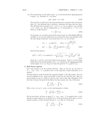 II-28 CHAPTER 2. USING F = MA
(b) The normal force on the table is gρ( − y), so the friction force opposing gravity
is µgρ( − y). Therefore, F = ma gives
ρgy − µgρ( − y) = ρ ¨y. (2.88)
This equation is valid only if the gravitational force is greater than the friction
force (i.e., the left-hand side is positive), otherwise the chain just sits there.
The left-hand side is positive if y > µ /(1 + µ). Let us deﬁne a new variable
z ≡ y − µ /(1 + µ). (So our ending point, y = , corresponds to z = /(1 + µ).)
Then eq. (2.88) becomes
¨z = z
g
(1 + µ). (2.89)
At this point, we can either repeat all the steps in part (a), with slightly diﬀerent
variables, or we can just realize that we now have the exact came problem, with
the only change being that has turned into /(1 + µ). So we have
z(t) = z0 cosh(α t), where α ≡
g(1 + µ)
,
=⇒ y(t) = y0 −
µ
1 + µ
cosh(α t) +
µ
1 + µ
. (2.90)
And the ﬁnal speed is
˙y(T ) = ˙z(T ) = α z0 sinh(αT ) = α
2
(1 + µ)2
− z2
0 ≡
g
1 + µ
1 − η 2
0 ,
(2.91)
where η0 ≡ z0/[ /(1 + µ)] is the initial ‘excess fraction’. That is, it is the excess
length above the minimal length, µ /(1 + µ), divided by the maximum possible
excess length, /(1 + µ). If η0 ≈ 0, then the speed at T is g /(1 + µ).
10. Ball thrown upward
Let’s take upward to be the positive direction. Then on the way up, the force is
F = −mg − mαv. (v is positive here, so the drag force points downward, as it
should.)
The ﬁrst thing we must do is ﬁnd the maximum height, h, the ball reaches. You can
use the technique in eqs. (2.21) and (2.22) to solve for v(t) and then y(t). But it is
much simpler to use eq. (2.23) to solve for v(y), and to then take advantage of the
fact that we know the speed of the ball at the top, namely zero. Eq. (2.23) gives
0
v0
v dv
g + αv
= −
h
0
dy. (2.92)
Write v/(g + αv) as [1 − g/(g + αv)]/α and integrate to obtain
v0
α
−
g
α2
ln 1 +
αv0
g
= h. (2.93)
On the way down, the force is again F = −mg − mαv. (v is negative here, so the
drag force points upward, as it should.) If vf is the ﬁnal speed (we’ll take vf to be a
positive number, so that the ﬁnal velocity is −vf ), then eq. (2.23) gives
−vf
0
v dv
g + αv
= −
0
h
dy. (2.94)
 