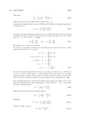 2.8. SOLUTIONS II-29
This gives
−
vf
α
−
g
α2
ln 1 −
αvf
g
= h. (2.95)
(This is the same as eq. (2.93), with v0 replaced by −vf .)
Equating the expressions for h in eqs. (2.93) and (2.95) gives an implicit equation for
vf in terms of v0,
v0 + vf =
g
α
ln
g + αv0
g − αvf
. (2.96)
Remarks: Let’s ﬁnd approximate values for h in eqs. (2.93) and (2.95), in the limit of small
α (which is the same as large g). More precisely, let’s look at the limit αv0/g 1. Using
ln(1 + x) = x − x2
/2 + x3
/3 − · · ·, we ﬁnd
h ≈
v2
0
2g
−
αv3
0
3g2
and h ≈
v2
f
2g
+
αv3
f
3g2
. (2.97)
The leading terms, v2
/2g, are as expected.
For small α, we may ﬁnd vf in terms of v0. Equating the two expressions for h in eq. (2.97)
(and using the fact that vf ≈ v0) gives
v2
0 − v2
f ≈
2α
3g
(v3
0 + v3
f )
=⇒ (v0 + vf )(v0 − vf ) ≈
2α
3g
(v3
0 + v3
f )
=⇒ 2v0(v0 − vf ) ≈
4α
3g
v3
0
=⇒ v0 − vf ≈
2α
3g
v2
0
=⇒ vf ≈ v0 −
2α
3g
v2
0. (2.98)
We may also make approximations for large α (or small g). In this case, eq. (2.93) gives
h ≈ v0/α. And eq. (2.95) gives vf ≈ g/α (because the log term must be a very large
negative number, in order to yield a positive h). There is no way to relate vf and h is this
case, because the ball quickly reaches the terminal velocity of g/α, independent of h. ♣
Let’s now ﬁnd the time it takes for the ball to go up and to go down. If T1 is the
time of the upward path, then integrating eq. (2.21), with F = −mg − mαv, from
the start to the apex gives
T1 =
1
α
ln 1 +
αv0
g
. (2.99)
Likewise, the time T2 for the downward path is
T2 = −
1
α
ln 1 −
αvf
g
. (2.100)
Therefore,
T1 + T2 =
1
α
ln
g + αv0
g − αvf
. (2.101)
Using eq. (2.96), we have
T1 + T2 =
v0 + vf
g
. (2.102)
 