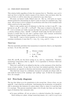 2.2. FREE-BODY DIAGRAMS II-3
This relation holds regardless of what the common force is. Therefore, once you’ve
used one force to ﬁnd the relative masses of two objects, then you know what the
ratio of their a’s will be when they are subjected to any other force.
Of course, we haven’t really deﬁned mass yet. But eq. (2.2) gives an experi-
mental method for determining an object’s mass in terms of a standard (say, 1 kg)
mass. All you have to do is compare its acceleration with that of the standard mass
(when acted on by the same force).
There is also another piece of substance in this law, in that it says F = ma,
instead of, say, F = mv or F = m d3x/dt3. This issue is related to the ﬁrst law.
F = mv is certainly not viable, because the ﬁrst law says that it is possible to have
a velocity without a force. And F = md3x/dt3 would make the ﬁrst law incorrect,
because it would then be true that a particle moves with constant acceleration
(instead of constant velocity) unless acted on by a force.
Note that F = ma is a vector equation, so it is really three equations in one. In
cartesian coordinates, it says that Fx = max, Fy = may, and Fz = maz.
Third Law
This law essentially postulates that momentum is conserved, (that is, not dependent
on time). To see this, note that
dp
dt
=
d(m1v1 + m2v2)
dt
= m1a1 + m2a2
= F1 + F2, (2.3)
where F1 and F2 are the forces acting on m1 and m2, respectively. Therefore,
momentum conservation (that is, dp/dt = 0) is equivalent to Newton’s third law
(that is, F1 = −F2.)
There isn’t much left to be deﬁned in this law, so the statement of the third law
is one of pure content. It says that if you have two isolated particles, then their
accelerations are opposite in direction and inversely proportional to their masses.
This third law cannot be a deﬁnition, because it’s actually not always valid. It
only holds for forces of the “pushing” and “pulling” type. It fails for the magnetic
force, for example.
2.2 Free-body diagrams
The law that allows us to be quantitative is the second law. Given a force, we can
apply F = ma to ﬁnd the acceleration. And knowing the acceleration, we should be
able to determine the behavior of a given object (that is, where it is and how fast
it is moving). This process sometimes takes a bit of work, but there are two basic
types of situations that commonly arise.
• In many problems, all you are given is a physical situation (for example, a
block resting on a plane, strings connecting masses, etc.), and it is up to you
 