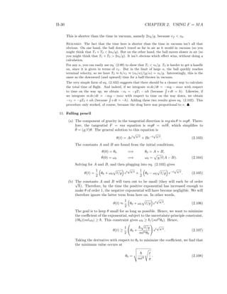 II-30 CHAPTER 2. USING F = MA
This is shorter than the time in vacuum, namely 2v0/g, because vf < v0.
Remarks: The fact that the time here is shorter than the time in vacuum isn’t all that
obvious. On one hand, the ball doesn’t travel as far in air as it would in vacuum (so you
might think that T1 + T2 < 2v0/g). But on the other hand, the ball moves slower in air (so
you might think that T1 + T2 > 2v0/g). It isn’t obvious which eﬀect wins, without doing a
calculation.
For any α, you can easily use eq. (2.99) to show that T1 < v0/g. T2 is harder to get a handle
on, since it is given in terms of vf . But in the limit of large α, the ball quickly reaches
terminal velocity, so we have T2 ≈ h/vf ≈ (v0/α)/(g/α) = v0/g. Interestingly, this is the
same as the downward (and upward) time for a ball thrown in vacuum.
The very simple form of eq. (2.102) suggests that there should be a cleaner way to calculate
the total time of ﬂight. And indeed, if we integrate m dv/dt = −mg − mαv with respect
to time on the way up, we obtain −v0 = −gT1 − αh (because v dt = h). Likewise, if
we integrate m dv/dt = −mg − mαv with respect to time on the way down, we obtain
−vf = −gT2 + αh (because v dt = −h). Adding these two results gives eq. (2.102). This
procedure only worked, of course, because the drag force was proportional to v. ♣
11. Falling pencil
(a) The component of gravity in the tangential direction is mg sin θ ≈ mgθ. There-
fore, the tangential F = ma equation is mgθ = m ¨θ, which simpliﬁes to
¨θ = (g/ )θ. The general solution to this equation is
θ(t) = Aet
√
g/
+ Be−t
√
g/
. (2.103)
The constants A and B are found from the initial conditions,
θ(0) = θ0 =⇒ θ0 = A + B,
˙θ(0) = ω0 =⇒ ω0 = g/ (A − B). (2.104)
Solving for A and B, and then plugging into eq. (2.103) gives
θ(t) =
1
2
θ0 + ω0 /g et
√
g/
+
1
2
θ0 − ω0 /g e−t
√
g/
. (2.105)
(b) The constants A and B will turn out to be small (they will each be of order√
¯h). Therefore, by the time the positive exponential has increased enough to
make θ of order 1, the negative exponential will have become negligible. We will
therefore ignore the latter term from here on. In other words,
θ(t) ≈
1
2
θ0 + ω0 /g et
√
g/
. (2.106)
The goal is to keep θ small for as long as possible. Hence, we want to minimize
the coeﬃcient of the exponential, subject to the uncertainty-principle constraint,
( θ0)(m ω0) ≥ ¯h. This constraint gives ω0 ≥ ¯h/(m 2
θ0). Hence,
θ(t) ≥
1
2
θ0 +
¯h /g
m 2θ0
et
√
g/
. (2.107)
Taking the derivative with respect to θ0 to minimize the coeﬃcient, we ﬁnd that
the minimum value occurs at
θ0 =
¯h
m 2 g
. (2.108)
 