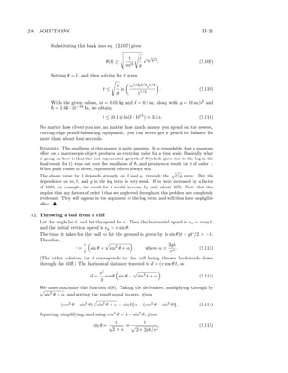 2.8. SOLUTIONS II-31
Substituting this back into eq. (2.107) gives
θ(t) ≥
¯h
m 2 g
et
√
g/
. (2.109)
Setting θ = 1, and then solving for t gives
t ≤
g
ln
m1/2 3/4
g1/4
¯h1/2
. (2.110)
With the given values, m = 0.01 kg and = 0.1 m, along with g = 10 m/s2
and
¯h = 1.06 · 10−34
Js, we obtain
t ≤ (0.1 s) ln(3 · 1015
) ≈ 3.5 s. (2.111)
No matter how clever you are, no matter how much money you spend on the newest,
cutting-edge pencil-balancing equipment, you can never get a pencil to balance for
more than about four seconds.
Remarks: This smallness of this answer is quite amazing. It is remarkable that a quantum
eﬀect on a macroscopic object produces an everyday value for a time scale. Basically, what
is going on here is that the fast exponential growth of θ (which gives rise to the log in the
ﬁnal result for t) wins out over the smallness of ¯h, and produces a result for t of order 1.
When push comes to shove, exponential eﬀects always win.
The above value for t depends strongly on and g, through the /g term. But the
dependence on m, , and g in the log term is very weak. If m were increased by a factor
of 1000, for example, the result for t would increase by only about 10%. Note that this
implies that any factors of order 1 that we neglected throughout this problem are completely
irrelevant. They will appear in the argument of the log term, and will thus have negligible
eﬀect. ♣
12. Throwing a ball from a cliﬀ
Let the angle be θ, and let the speed be v. Then the horizontal speed is vx = v cos θ,
and the initial vertical speed is vy = v sin θ.
The time it takes for the ball to hit the ground is given by (v sin θ)t − gt2
/2 = −h.
Therefore,
t =
v
g
sin θ + sin2
θ + α , where α ≡
2gh
v2
. (2.112)
(The other solution for t corresponds to the ball being thrown backwards down
through the cliﬀ.) The horizontal distance traveled is d = (v cos θ)t, so
d =
v2
g
cos θ sin θ + sin2
θ + α . (2.113)
We must maximize this function d(θ). Taking the derivative, multiplying through by
sin2
θ + α, and setting the result equal to zero, gives
(cos2
θ − sin2
θ) sin2
θ + α = sin θ α − (cos2
θ − sin2
θ) . (2.114)
Squaring, simplifying, and using cos2
θ = 1 − sin2
θ, gives
sin θ =
1
√
2 + α
≡
1
2 + 2gh/v2
. (2.115)
 