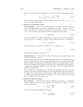 II-32 CHAPTER 2. USING F = MA
This is the optimal angle. Plugging this into eq. (2.113) gives a maximum distance
of
dmax =
v2
g
√
1 + α ≡
v2
g
1 +
2gh
v2
. (2.116)
If h = 0, then we obtain the result of the example in Section 2.4. If h → ∞ or v → 0,
then θ ≈ 0, which makes sense.
13. Redirected horizontal motion
First Solution: Let v be the speed right after the bounce (which is the same
as the speed right before the bounce). Integrating mv dv/dy = −mg gives mv2
/2 =
mg(h − y) (where the constant of integration has been chosen so that v = 0 when
y = h). This is simply the conservation-of-energy statement. So we have
v = 2g(h − y). (2.117)
The vertical speed is zero right after the bounce, so the time it takes to hit the ground
is given by gt2
/2 = y. Hence t = 2y/g. So the horizontal distance, d, traveled is
d = vt = 2 y(h − y). (2.118)
Taking a derivative, we see that this function of y is maximum at
y =
h
2
. (2.119)
The corresponding value of d is dmax = h.
Second Solution: Assume that the greatest distance, d0, is obtained when y = y0
(and let the speed at y0 be v0).
Consider the situation where the ball falls all the way down to y = 0 and then bounces
up at an angle such that when it reaches the height y0, it is traveling horizontally.
When it reaches the height y0, the ball will have speed v0 (by conservation of energy,
which will be introduced in Chapter 4, but which you’re all familiar with anyway), so
it will travel a horizontal distance d0 from this point. The total horizontal distance
traveled is therefore 2d0.
So to maximize d0, we simply have to maximize the horizontal distance in this new
situation. From the example in Section 2.4, we want the ball to leave the ground at a
45◦
angle. Since it leaves the ground with speed
√
2gh, one can easily show that such
a ball will be traveling horizontally at a height y = h/2, and it will travel a distance
2d0 = 2h. Hence, y0 = h/2, and d0 = h.
14. Redirected general motion
First Solution: We will use the results of Problem 12, namely eqs. (2.116) and
(2.115), which say that an object projected from a height y at speed v travels a
maximum distance of
d =
v2
g
1 +
2gy
v2
, (2.120)
and the optimal angle yielding this distance is
sin θ =
1
2 + 2gh/v2
. (2.121)
 