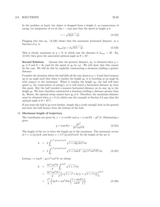 2.8. SOLUTIONS II-33
In the problem at hand, the object is dropped from a height h, so conservation of
energy (or integration of mv dv/dy = −mg) says that the speed at height y is
v = 2g(h − y). (2.122)
Plugging this into eq. (2.120) shows that the maximum horizontal distance, as a
function of y, is
dmax(y) = 2 h(h − y). (2.123)
This is clearly maximum at y = 0, in which case the distance is dmax = 2h. Eq.
(2.121) then gives the associated optimal angle as θ = 45◦
.
Second Solution: Assume that the greatest distance, d0, is obtained when y =
y0 = 0 and θ = θ0 (and let the speed at y0 be v0). We will show that this cannot
be the case. We will do this by explicitly constructing a situation yielding a greater
distance.
Consider the situation where the ball falls all the way down to y = 0 and then bounces
up at an angle such that when it reaches the height y0, it is traveling at an angle θ0
with respect to the horizontal. When it reaches the height y0, the ball will have
speed v0 (by conservation of energy), so it will travel a horizontal distance d0 from
this point. But the ball traveled a nonzero horizontal distance on its way up to the
height y0. We have therefore constructed a situation yielding a distance greater than
d0. Hence, the optimal setup cannot have y0 = 0. Therefore, the maximum distance
must be obtained when y = 0 (in which case the example in Section 2.4 says that the
optimal angle is θ = 45◦
).
If you want the ball to go even further, simply dig a (wide enough) hole in the ground
and have the ball bounce from the bottom of the hole.
15. Maximum length of trajectory
The coordinates are given by x = (v cos θ)t and y = (v sin θ)t − gt2
/2. Eliminating t
gives
y = (tan θ)x −
gx2
2v2 cos2 θ
. (2.124)
The length of the arc is twice the length up to the maximum. The maximum occurs
at t = (v/g) sin θ, and hence x = (v2
/g) sin θ cos θ. So the length of the arc is
L = 2
(v2
/g) sin θ cos θ
0
1 + (dy/dx)2 dx
= 2
(v2
/g) sin θ cos θ
0
1 + (tan θ − gx/v2 cos2 θ)2 dx. (2.125)
Letting z ≡ tan θ − gx/v2
cos2
θ, we obtain
L =
2v2
cos2
θ
g
tan θ
0
1 + z2 dz
=
2v2
cos2
θ
g
1
2
z 1 + z2 + ln z + 1 + z2
tan θ
0
=
v2
g
sin θ + cos2
θ ln
1 + sin θ
cos θ
. (2.126)
 