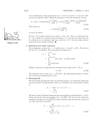 II-34 CHAPTER 2. USING F = MA
(As a double-check, some special cases are L = 0 at θ = 0, and L = v2
/g at θ = 90◦
,
as one can explicitly verify.) Taking the derivative to ﬁnd the maximum, we have
0 = cos θ − 2 cos θ sin θ ln
1 + sin θ
cos θ
+ cos2
θ
cos θ
1 + sin θ
cos2
θ + (1 + sin θ) sin θ
cos2 θ
(2.127)
This reduces to
1 = sin θ ln
1 + sin θ
cos θ
, (2.128)
as was to be shown.
Remark: The possible trajectories are shown in Fig. 2.19. Since it is well-known that
y
x
45
path
θ=
o
Figure 2.19
θ = 45◦
provides the maximum horizontal distance, it is clear from the ﬁgure that the
θ0 yielding the arc of maximum length must satisfy θ0 ≥ 45◦
. The exact angle, however,
requires the above detailed calculation. ♣
16. Maximum area under trajectory
The coordinates are given by x = (v cos θ)t and y = (v sin θ)t − gt2
/2. The time in
the air is T = 2(v sin θ)/g. The area under the trajectory is
A =
xmax
0
y dx
=
2v sin θ/g
0
(v sin θ)t − gt2
/2 v cos θ dt
=
2v4
3g2
sin3
θ cos θ. (2.129)
Taking a derivative, we ﬁnd that the maximum occurs when tan θ =
√
3, i.e.,
θ = 60◦
. (2.130)
The maximum area is then Amax =
√
3v4
/8g2
. (By dimensional analysis, we know
that it has to be proportional to v4
/g2
.)
17. Bouncing ball
The ball travels 2h during the ﬁrst up-and-down journey. It travels 2hf during the
second, then 2hf2
during the third, and so on. Therefore, the total distance traveled
is
D = 2h(1 + f + f2
+ f3
+ · · ·)
=
2h
1 − f
. (2.131)
The time it takes to fall down during the ﬁrst up-and-down is obtained from h = gt2
/2.
So the time for the ﬁrst up-and-down is 2t = 2 2h/g. The time for the second up-
and-down will likewise be 2 2(hf)/g. Each successive time decreases by a factor of√
f. The total time is therefore
T = 2
2h
g
(1 + f1/2
+ f1
+ f3/2
+ · · ·)
= 2
2h
g
1
1 −
√
f
. (2.132)
 