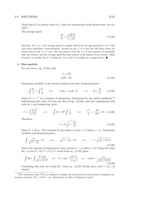 2.8. SOLUTIONS II-35
(Note that if f is exactly equal to 1, then the summations of the above series’ are not
valid.)
The average speed
D
T
=
gh/2
1 +
√
f
. (2.133)
Remark: For f ≈ 1, the average speed is roughly half of the average speed for f ≈ 0. This
may seem somewhat counterintuitive, because in the f ≈ 0 case the ball slows down far
sooner than in the f ≈ 1 case. But the point is that the f ≈ 0 case consists of essentially
only one bounce, and the average speed for that bounce is the largest of any bounce. Both
D and T are smaller for f ≈ 0 than for f ≈ 1; but T is smaller by a larger factor. ♣
18. Free particle
For zero force, eqs. (2.49) yield
¨r = r ˙θ2
,
−2 ˙r ˙θ = r¨θ. (2.134)
Separating variables in the second equation and then integrating gives
−
2 ˙r
r
=
¨θ
˙θ
=⇒ −2 ln r = ln ˙θ + C =⇒ ˙θ =
D
r2
, (2.135)
where D = e−C
is a constant of integration, determined by the initial conditions.12
Substituting this value of ˙θ into the ﬁrst of eqs. (2.140), and then multiplying both
sides by ˙r and integrating, gives
¨r = r
D
r2
2
=⇒ ¨r ˙r = D2 ˙r
r3
=⇒
˙r2
2
= −
D2
2r2
+ E. (2.136)
Therefore,
˙r = V 1 −
r2
0
r2
, (2.137)
where V ≡ D/r0. The constant E was chosen so that ˙r = 0 when r = r0. Separating
variables and integrating gives
r ˙r
r2 − r2
0
= V =⇒ r2 − r2
0 = V t =⇒ r = r2
0 + (V t)2,
(2.138)
where the constant of integration is zero, because r = r0 when t = 0. Using this value
for r in the ˙θ = D/r2
≡ V r0/r2
result from eq. (2.135) gives
dθ =
V r0 dt
r2
0 + (V t)2
=⇒ θ = tan−1 V t
r0
=⇒ cos θ =
r0
r2
0 + (V t)2
.
(2.139)
Combining this with the result for r from eq. (2.137) ﬁnally gives cos θ = r0/r, as
desired.
12
The statement that r2 ˙θ is a constant is simply the statement of conservation of angular mo-
mentum, because r2 ˙θ = r(r ˙θ) = rvθ. Much more on this in Chapters 6 and 7.
 