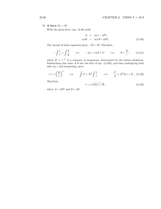 II-36 CHAPTER 2. USING F = MA
19. A force Fθ = ˙r ˙θ
With the given force, eqs. (2.49) yield
0 = m(¨r − r ˙θ2
),
m ˙r ˙θ = m(r¨θ + 2 ˙r ˙θ). (2.140)
The second of these equations gives − ˙r ˙θ = r¨θ. Therefore,
−
˙r
r
=
¨θ
˙θ
=⇒ − ln r = ln ˙θ + C =⇒ ˙θ =
D
r
, (2.141)
where D = e−C
is a constant of integration, determined by the initial conditions.
Substituting this value of ˙θ into the ﬁrst of eqs. (2.140), and then multiplying both
sides by ˙r and integrating, gives
¨r = r
D
r
2
=⇒ ¨r ˙r = D2 ˙r
r
=⇒
˙r2
2
= D2
ln r + E. (2.142)
Therefore,
˙r =
√
A ln r + B , (2.143)
where A = 2D2
and B = 2E.
 