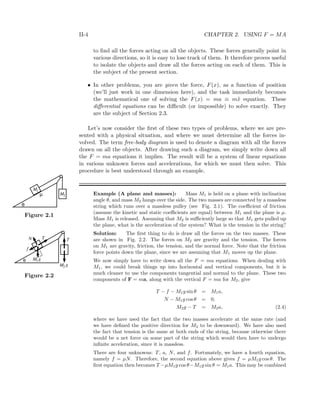 II-4 CHAPTER 2. USING F = MA
to ﬁnd all the forces acting on all the objects. These forces generally point in
various directions, so it is easy to lose track of them. It therefore proves useful
to isolate the objects and draw all the forces acting on each of them. This is
the subject of the present section.
• In other problems, you are given the force, F(x), as a function of position
(we’ll just work in one dimension here), and the task immediately becomes
the mathematical one of solving the F(x) = ma ≡ m¨x equation. These
diﬀerential equations can be diﬃcult (or impossible) to solve exactly. They
are the subject of Section 2.3.
Let’s now consider the ﬁrst of these two types of problems, where we are pre-
sented with a physical situation, and where we must determine all the forces in-
volved. The term free-body diagram is used to denote a diagram with all the forces
drawn on all the objects. After drawing such a diagram, we simply write down all
the F = ma equations it implies. The result will be a system of linear equations
in various unknown forces and accelerations, for which we must then solve. This
procedure is best understood through an example.
Example (A plane and masses): Mass M1 is held on a plane with inclination
angle θ, and mass M2 hangs over the side. The two masses are connected by a massless
string which runs over a massless pulley (see Fig. 2.1). The coeﬃcient of friction
M1
M2
θ
µ
Figure 2.1 (assume the kinetic and static coeﬃcients are equal) between M1 and the plane is µ.
Mass M1 is released. Assuming that M2 is suﬃciently large so that M1 gets pulled up
the plane, what is the acceleration of the system? What is the tension in the string?
Solution: The ﬁrst thing to do is draw all the forces on the two masses. These
are shown in Fig. 2.2. The forces on M2 are gravity and the tension. The forces
M1
M2
θ
N T
f
T
g
g
Figure 2.2
on M1 are gravity, friction, the tension, and the normal force. Note that the friction
force points down the plane, since we are assuming that M1 moves up the plane.
We now simply have to write down all the F = ma equations. When dealing with
M1, we could break things up into horizontal and vertical components, but it is
much cleaner to use the components tangential and normal to the plane. These two
components of F = ma, along with the vertical F = ma for M2, give
T − f − M1g sin θ = M1a,
N − M1g cos θ = 0,
M2g − T = M2a, (2.4)
where we have used the fact that the two masses accelerate at the same rate (and
we have deﬁned the positive direction for M2 to be downward). We have also used
the fact that tension is the same at both ends of the string, because otherwise there
would be a net force on some part of the string which would then have to undergo
inﬁnite acceleration, since it is massless.
There are four unknowns: T, a, N, and f. Fortunately, we have a fourth equation,
namely f = µN. Therefore, the second equation above gives f = µM1g cos θ. The
ﬁrst equation then becomes T −µM1g cos θ−M1g sin θ = M1a. This may be combined
 