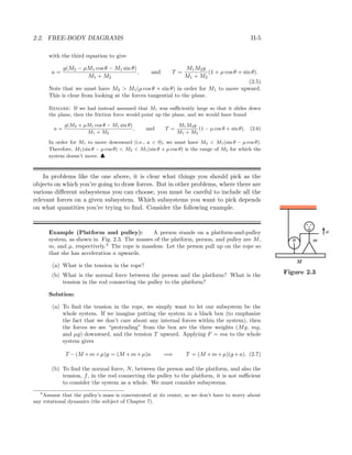2.2. FREE-BODY DIAGRAMS II-5
with the third equation to give
a =
g(M2 − µM1 cos θ − M1 sin θ)
M1 + M2
, and T =
M1M2g
M1 + M2
(1 + µ cos θ + sin θ).
(2.5)
Note that we must have M2 > M1(µ cos θ + sin θ) in order for M1 to move upward.
This is clear from looking at the forces tangential to the plane.
Remark: If we had instead assumed that M1 was suﬃciently large so that it slides down
the plane, then the friction force would point up the plane, and we would have found
a =
g(M2 + µM1 cos θ − M1 sin θ)
M1 + M2
, and T =
M1M2g
M1 + M2
(1 − µ cos θ + sin θ). (2.6)
In order for M1 to move downward (i.e., a < 0), we must have M2 < M1(sin θ − µ cos θ).
Therefore, M1(sin θ − µ cos θ) < M2 < M1(sin θ + µ cos θ) is the range of M2 for which the
system doesn’t move. ♣
In problems like the one above, it is clear what things you should pick as the
objects on which you’re going to draw forces. But in other problems, where there are
various diﬀerent subsystems you can choose, you must be careful to include all the
relevant forces on a given subsystem. Which subsystems you want to pick depends
on what quantities you’re trying to ﬁnd. Consider the following example.
Example (Platform and pulley): A person stands on a platform-and-pulley
system, as shown in Fig. 2.3. The masses of the platform, person, and pulley are M, m
M
a
µ
Figure 2.3
m, and µ, respectively.3
The rope is massless. Let the person pull up on the rope so
that she has acceleration a upwards.
(a) What is the tension in the rope?
(b) What is the normal force between the person and the platform? What is the
tension in the rod connecting the pulley to the platform?
Solution:
(a) To ﬁnd the tension in the rope, we simply want to let our subsystem be the
whole system. If we imagine putting the system in a black box (to emphasize
the fact that we don’t care about any internal forces within the system), then
the forces we see “protruding” from the box are the three weights (Mg, mg,
and µg) downward, and the tension T upward. Applying F = ma to the whole
system gives
T −(M +m+µ)g = (M +m+µ)a =⇒ T = (M +m+µ)(g +a). (2.7)
(b) To ﬁnd the normal force, N, between the person and the platform, and also the
tension, f, in the rod connecting the pulley to the platform, it is not suﬃcient
to consider the system as a whole. We must consider subsystems.
3
Assume that the pulley’s mass is concentrated at its center, so we don’t have to worry about
any rotational dynamics (the subject of Chapter 7).
 