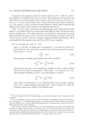 2.3. SOLVING DIFFERENTIAL EQUATIONS II-7
In general, this equation cannot be solved exactly for x(t).4 But for most of
the problems we will deal with, it can be solved. The problems we’ll encounter will
often fall into one of three special cases, namely, where F is a function of t only, or x
only, or v ≡ ˙x only. In all of these cases, we must invoke the given initial conditions,
x0 ≡ x(t0) and v0 ≡ v(t0), to obtain our ﬁnal solutions. These initial conditions will
appear in the limits of the integrals in the following discussion.5
Note: You may want to just skim the following page and a half, and then refer
back to it, as needed. Don’t try to memorize all the diﬀerent steps. We present them
only for completeness. The whole point here can basically be summarized by saying
that sometimes you want to write ¨x as dv/dt, and sometimes you want to write it as
v dv/dx (see eq. (2.16)). Then you “simply” separate variables and integrate. We’ll
go through the three special cases, and then we’ll do some examples.
• F is a function of t only: F = F(t).
Since a = d2x/dt2, we simply have to integrate F = ma twice to obtain x(t).
Let’s do this in a very systematic way, just to get used to the general procedure.
First, write F = ma as
m
dv
dt
= F(t). (2.13)
Then separate variables and integrate both sides to obtain6
m
v(t)
v0
dv =
t
t0
F(t )dt . (2.14)
(Primes have been put on the integration variables so that we don’t confuse
them with the limits of integration.) This yields v as a function of t, v(t).
Then separate variables in dx/dt = v(t) and integrate to obtain
x(t)
x0
dx =
t
t0
v(t )dt . (2.15)
This yields x as a function of t, x(t). This procedure may seem like a cumber-
some way to simply integrate something twice. That’s because it is. But the
technique proves more useful in the following case.
4
You can always solve for x(t) numerically, to any desired accuracy. This is discussed in Ap-
pendix D.
5
It is no coincidence that we need two initial conditions to completely specify the solution to
our second-order F = m¨x diﬀerential equation. It is a general result (which we’ll just accept here)
that the solution to an nth-order diﬀerential equation has n free parameters, which must then be
determined from the initial conditions.
6
If you haven’t seen such a thing before, the act of multiplying both sides by the inﬁnitesimal
quantity dt might make you feel a bit uneasy. But it is in fact quite legal. If you wish, you
can imagine working with the small (but not inﬁnitesimal) quantities ∆v and ∆t, for which it is
certainly legal to multiply both sides through by ∆t. Then you can take a discrete sum over many
∆t intervals, and then ﬁnally take the limit ∆t → 0, which results in eq. (2.14)
 
