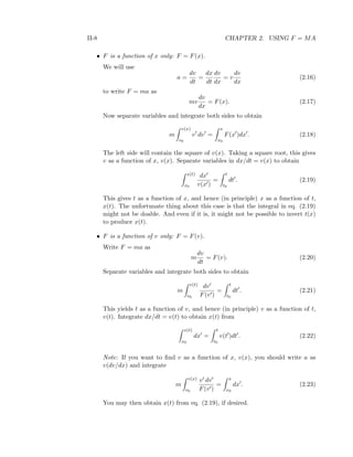 II-8 CHAPTER 2. USING F = MA
• F is a function of x only: F = F(x).
We will use
a =
dv
dt
=
dx
dt
dv
dx
= v
dv
dx
(2.16)
to write F = ma as
mv
dv
dx
= F(x). (2.17)
Now separate variables and integrate both sides to obtain
m
v(x)
v0
v dv =
x
x0
F(x )dx . (2.18)
The left side will contain the square of v(x). Taking a square root, this gives
v as a function of x, v(x). Separate variables in dx/dt = v(x) to obtain
x(t)
x0
dx
v(x )
=
t
t0
dt . (2.19)
This gives t as a function of x, and hence (in principle) x as a function of t,
x(t). The unfortunate thing about this case is that the integral in eq. (2.19)
might not be doable. And even if it is, it might not be possible to invert t(x)
to produce x(t).
• F is a function of v only: F = F(v).
Write F = ma as
m
dv
dt
= F(v). (2.20)
Separate variables and integrate both sides to obtain
m
v(t)
v0
dv
F(v )
=
t
t0
dt . (2.21)
This yields t as a function of v, and hence (in principle) v as a function of t,
v(t). Integrate dx/dt = v(t) to obtain x(t) from
x(t)
x0
dx =
t
t0
v(t )dt . (2.22)
Note: If you want to ﬁnd v as a function of x, v(x), you should write a as
v(dv/dx) and integrate
m
v(x)
v0
v dv
F(v )
=
x
x0
dx . (2.23)
You may then obtain x(t) from eq. (2.19), if desired.
 