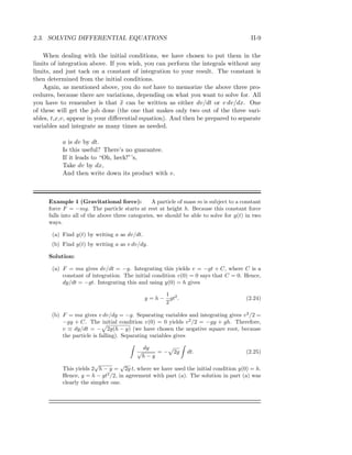 2.3. SOLVING DIFFERENTIAL EQUATIONS II-9
When dealing with the initial conditions, we have chosen to put them in the
limits of integration above. If you wish, you can perform the integrals without any
limits, and just tack on a constant of integration to your result. The constant is
then determined from the initial conditions.
Again, as mentioned above, you do not have to memorize the above three pro-
cedures, because there are variations, depending on what you want to solve for. All
you have to remember is that ¨x can be written as either dv/dt or v dv/dx. One
of these will get the job done (the one that makes only two out of the three vari-
ables, t,x,v, appear in your diﬀerential equation). And then be prepared to separate
variables and integrate as many times as needed.
a is dv by dt.
Is this useful? There’s no guarantee.
If it leads to “Oh, heck!”’s,
Take dv by dx,
And then write down its product with v.
Example 1 (Gravitational force): A particle of mass m is subject to a constant
force F = −mg. The particle starts at rest at height h. Because this constant force
falls into all of the above three categories, we should be able to solve for y(t) in two
ways.
(a) Find y(t) by writing a as dv/dt.
(b) Find y(t) by writing a as v dv/dy.
Solution:
(a) F = ma gives dv/dt = −g. Integrating this yields v = −gt + C, where C is a
constant of integration. The initial condition v(0) = 0 says that C = 0. Hence,
dy/dt = −gt. Integrating this and using y(0) = h gives
y = h −
1
2
gt2
. (2.24)
(b) F = ma gives v dv/dy = −g. Separating variables and integrating gives v2
/2 =
−gy + C. The initial condition v(0) = 0 yields v2
/2 = −gy + gh. Therefore,
v ≡ dy/dt = − 2g(h − y) (we have chosen the negative square root, because
the particle is falling). Separating variables gives
dy
√
h − y
= − 2g dt. (2.25)
This yields 2
√
h − y =
√
2g t, where we have used the initial condition y(0) = h.
Hence, y = h − gt2
/2, in agreement with part (a). The solution in part (a) was
clearly the simpler one.
 