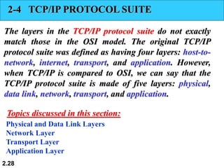 2.28
2-4 TCP/IP PROTOCOL SUITE
The layers in the TCP/IP protocol suite do not exactly
match those in the OSI model. The original TCP/IP
protocol suite was defined as having four layers: host-to-
network, internet, transport, and application. However,
when TCP/IP is compared to OSI, we can say that the
TCP/IP protocol suite is made of five layers: physical,
data link, network, transport, and application.
Physical and Data Link Layers
Network Layer
Transport Layer
Application Layer
Topics discussed in this section:
 