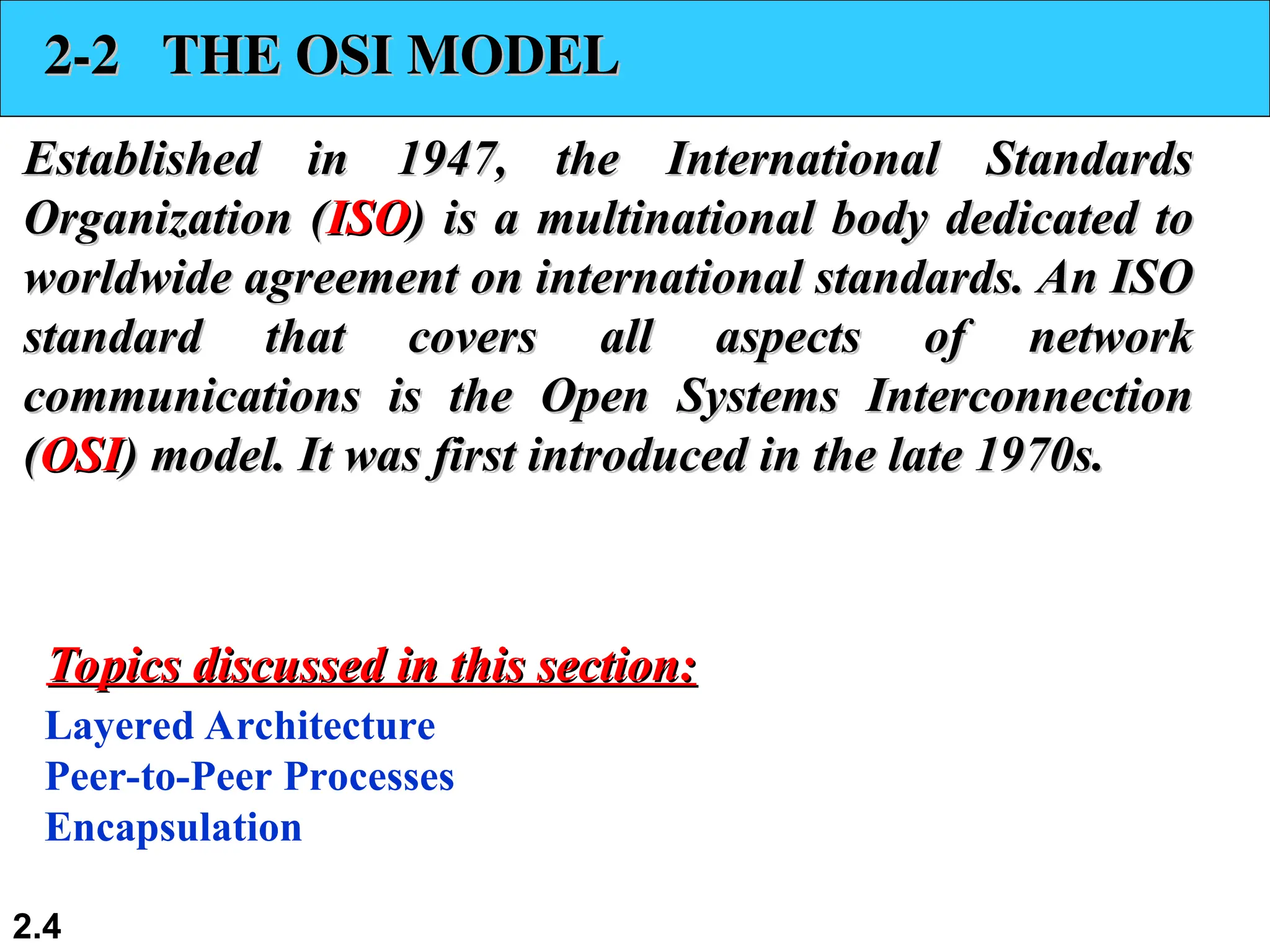 2.4
2-2 THE OSI MODEL
2-2 THE OSI MODEL
Established in 1947, the International Standards
Established in 1947, the International Standards
Organization (
Organization (ISO
ISO) is a multinational body dedicated to
) is a multinational body dedicated to
worldwide agreement on international standards. An ISO
worldwide agreement on international standards. An ISO
standard that covers all aspects of network
standard that covers all aspects of network
communications is the Open Systems Interconnection
communications is the Open Systems Interconnection
(
(OSI
OSI) model. It was first introduced in the late 1970s.
) model. It was first introduced in the late 1970s.
Layered Architecture
Peer-to-Peer Processes
Encapsulation
Topics discussed in this section:
Topics discussed in this section:
 