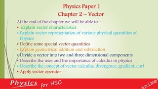 Physics Paper 1
Chapter 2 – Vector
At the end of the chapter we will be able to –
• explain vector characteristics
• Explain vector representation of various physical quantities of
Physics
• Define some special vector quantities
• Explain geometrical addition and subtraction
• Divide a vector into two and three dimensional components
• Describe the uses and the importance of calculus in physics
• Describe the concept of vector calculus, divergence, gradient, curl
• Apply vector operator
 