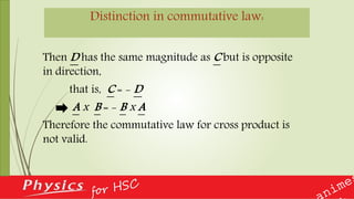 Distinction in commutative law:
Then D has the same magnitude as C but is opposite
in direction,
that is, C = - D
A x B = - B x A
Therefore the commutative law for cross product is
not valid.
 